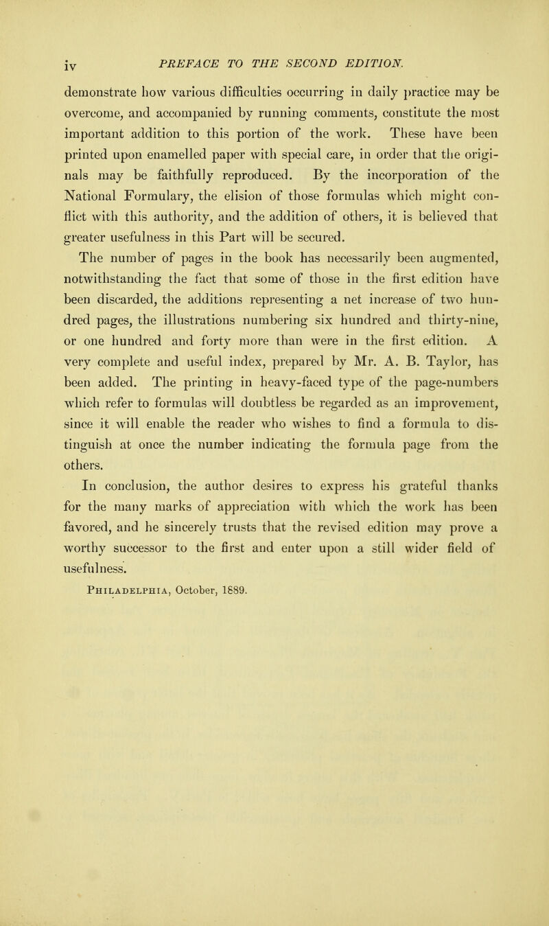 demonstrate how various difficulties occurring in daily practice may be overcome, and accompanied by running comments, constitute the most important addition to this portion of the work. These have been printed upon enamelled paper with special care, in order that the origi- nals may be faithfully reproduced. By the incorporation of the National Formulary, the elision of those formulas which might con- flict with this authority, and the addition of others, it is believed that greater usefulness in this Part will be secured. The number of pages in the book has necessarily been augmented, notwithstanding the fact that some of those in the first edition have been discarded, the additions representing a net increase of two hun- dred pages, the illustrations numbering six hundred and thirty-nine, or one hundred and forty more than were in the first edition. A very complete and useful index, prepared by Mr. A. B. Taylor, has been added. The printing in heavy-faced type of the page-numbers which refer to formulas will doubtless be regarded as an improvement, since it will enable the reader who wishes to find a formula to dis- tinguish at once the number indicating the formula page from the others. In conclusion, the author desires to express his grateful thanks for the many marks of appreciation with which the work has been favored, and he sincerely trusts that the revised edition may prove a worthy successor to the first and enter upon a still wider field of usefulness.