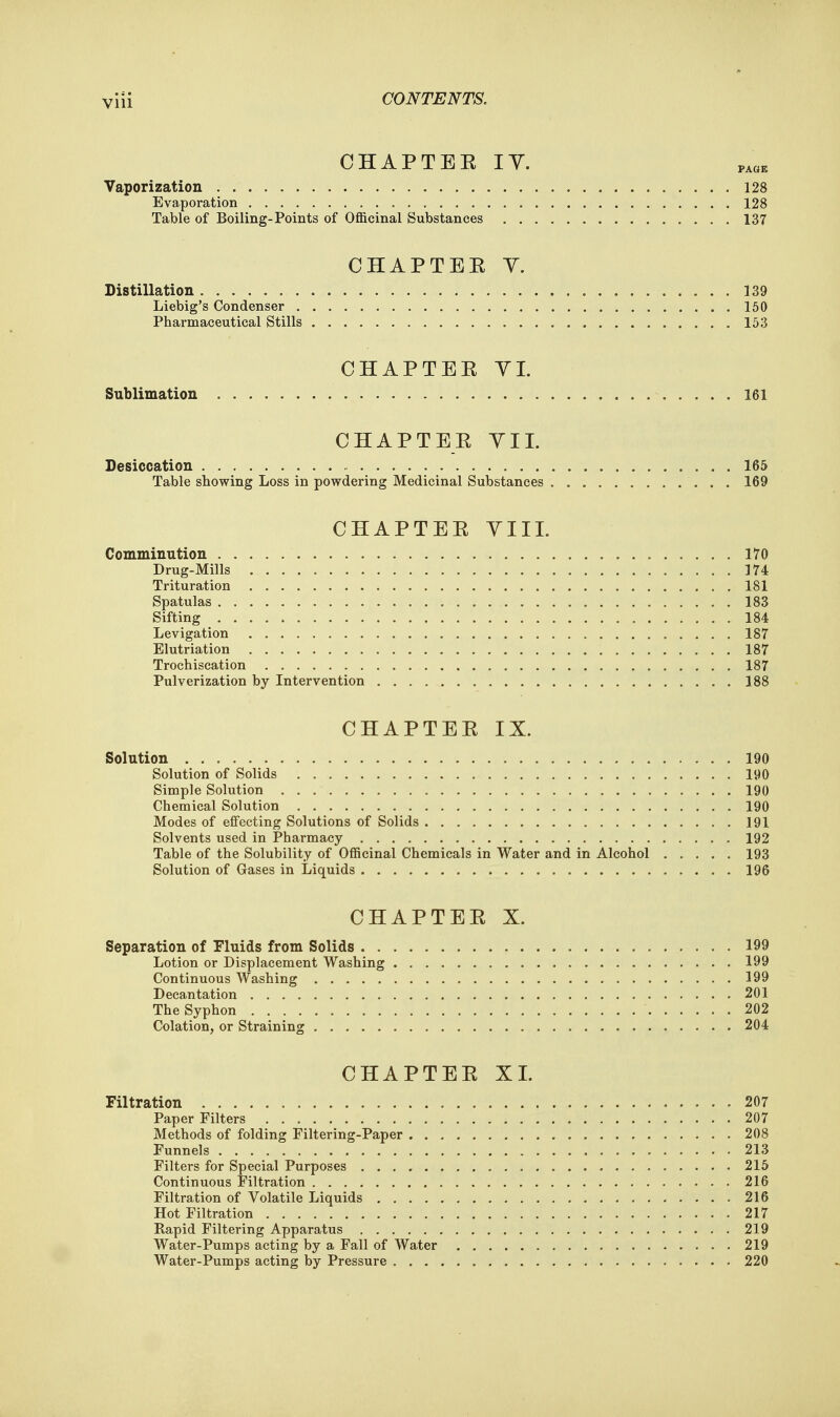 CHAPTER IY. Vaporization 128 Evaporation 128 Table of Boiling-Points of Officinal Substances 137 CHAPTER Y. Distillation 139 Liebig's Condenser 150 Pharmaceutical Stills 153 CHAPTER YI. Sublimation 161 CHAPTER YII. Desiccation 165 Table showing Loss in powdering Medicinal Substances 169 CHAPTER YIIL Comminution 170 Drug-Mills 174 Trituration 181 Spatulas 183 Sifting 184 Levigation 187 Elutriation 187 Trochiscation 187 Pulverization by Intervention 188 CHAPTER IX. Solution 190 Solution of Solids 190 Simple Solution 190 Chemical Solution 190 Modes of effecting Solutions of Solids 191 Solvents used in Pharmacy 192 Table of the Solubility of Officinal Chemicals in Water and in Alcohol 193 Solution of Gases in Liquids 196 CHAPTER X. Separation of Fluids from Solids 199 Lotion or Displacement Washing 199 Continuous Washing 199 Decantation 201 The Syphon 202 Colation, or Straining 204 CHAPTER XL Filtration 207 Paper Filters 207 Methods of folding Filtering-Paper 208 Funnels 213 Filters for Special Purposes 215 Continuous Filtration 216 Filtration of Volatile Liquids 216 Hot Filtration 217 Rapid Filtering Apparatus 219 Water-Pumps acting by a Fall of Water 219 Water-Pumps acting by Pressure 220