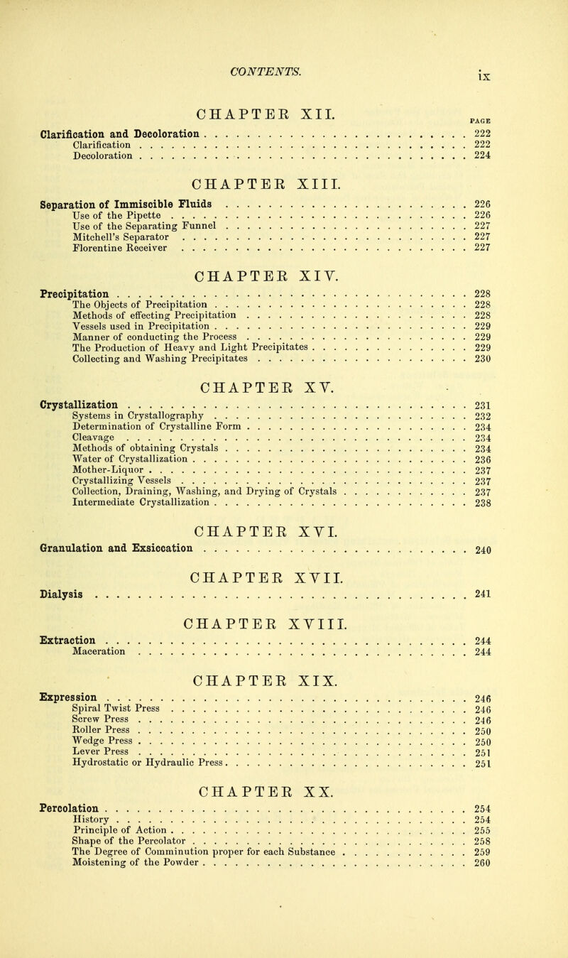 CHAPTER XII. Clarification and Decoloration 222 Clarification 222 Decoloration 224 CHAPTEE XIII. Separation of Immiscible Fluids 226 Use of the Pipette 226 Use of the Separating Funnel 227 Mitchell's Separator 227 Florentine Receiver 227 CHAPTEE XIY. Precipitation 228 The Objects of Precipitation 228 Methods of effecting Precipitation 228 Vessels used in Precipitation 229 Manner of conducting the Process 229 The Production of Heavy and Light Precipitates 229 Collecting and Washing Precipitates 230 CHAPTEE XY. Crystallization 231 Systems in Crystallography 232 Determination of Crystalline Form 234 Cleavage 234 Methods of obtaining Crystals 234 Water of Crystallization 236 Mother-Liquor 237 Crystallizing Vessels 237 Collection, Draining, Washing, and Drying of Crystals 237 Intermediate Crystallization 238 CHAPTEE XVI. Granulation and Exsiccation 240 CHAPTEE XYII. Dialysis 241 CHAPTEE XVIII. Extraction 244 Maceration 244 CHAPTEE XIX. Expression 246 Spiral Twist Press 246 Screw Press 246 Roller Press 250 Wedge Press 250 Lever Press 251 Hydrostatic or Hydraulic Press 251 CHAPTEE XX. Percolation 254 History 254 Principle of Action 255 Shape of the Percolator 258 The Degree of Comminution proper for each Substance 259 Moistening of the Powder 260