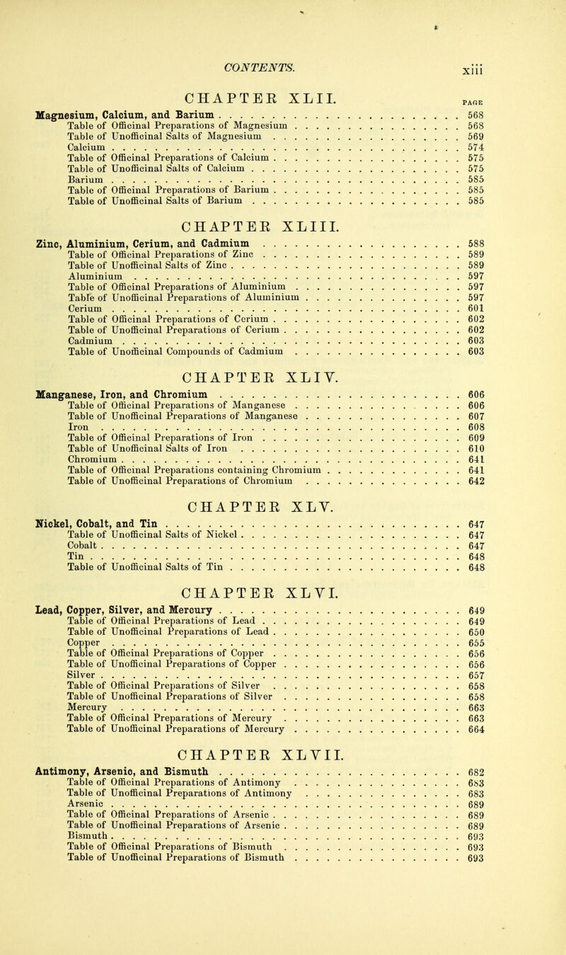 CHAPTEE XLIL Magnesium, Calcium, and Barium 568 Table of Officinal Preparations of Magnesium 568 Table of Unofficinal Salts of Magnesium 569 Calcium 574 Table of Officinal Preparations of Calcium 575 Table of Unofficinal Salts of Calcium 575 Barium 585 Table of Officinal Preparations of Barium 585 Table of Unofficinal Salts of Barium 585 CHAPTEE XLIIL Zinc, Aluminium, Cerium, and Cadmium 588 Table of Officinal Preparations of Zinc 589 Table of Unofficinal Salts of Zinc 589 Aluminium 597 Table of Officinal Preparations of Aluminium 597 Table of Unofficinal Preparations of Aluminium 597 Cerium 601 Table of Officinal Preparations of Cerium 602 Table of Unofficinal Preparations of Cerium 602 Cadmium 603 Table of Unofficinal Compounds of Cadmium 603 CHAPTEE XLIY. Manganese, Iron, and Chromium 606 Table of Officinal Preparations of Manganese 606 Table of Unofficinal Preparations of Manganese 607 Iron . . . 608 Table of Officinal Preparations of Iron 609 Table of Unofficinal Salts of Iron 610 Chromium 641 Table of Officinal Preparations containing Chromium 641 Table of Unofficinal Preparations of Chromium 642 CHAPTEE XLY. Nickel, Cobalt, and Tin 647 Table of Unofficinal Salts of Nickel 647 Cobalt 647 Tin 648 Table of Unofficinal Salts of Tin 648 CHAPTEE XLYI. Lead, Copper, Silver, and Mercury 649 Table of Officinal Preparations of Lead 649 Table of Unofficinal Preparations of Lead 650 Copper 655 Table of Officinal Preparations of Copper . 656 Table of Unofficinal Preparations of Copper 656 Silver 657 Table of Officinal Preparations of Silver 658 Table of Unofficinal Preparations of Silver 658 Mercury 663 Table of Officinal Preparations of Mercury 663 Table of Unofficinal Preparations of Mercury 664 CHAPTEE XLYII. Antimony, Arsenio, and Bismuth 682 Table of Officinal Preparations of Antimony 683 Table of Unofficinal Preparations of Antimony 683 Arsenic 689 Table of Officinal Preparations of Arsenic 689 Table of Unofficinal Preparations of Arsenic 689 Bismuth 693 Table of Officinal Preparations of Bismuth 693 Table of Unofficinal Preparations of Bismuth 693