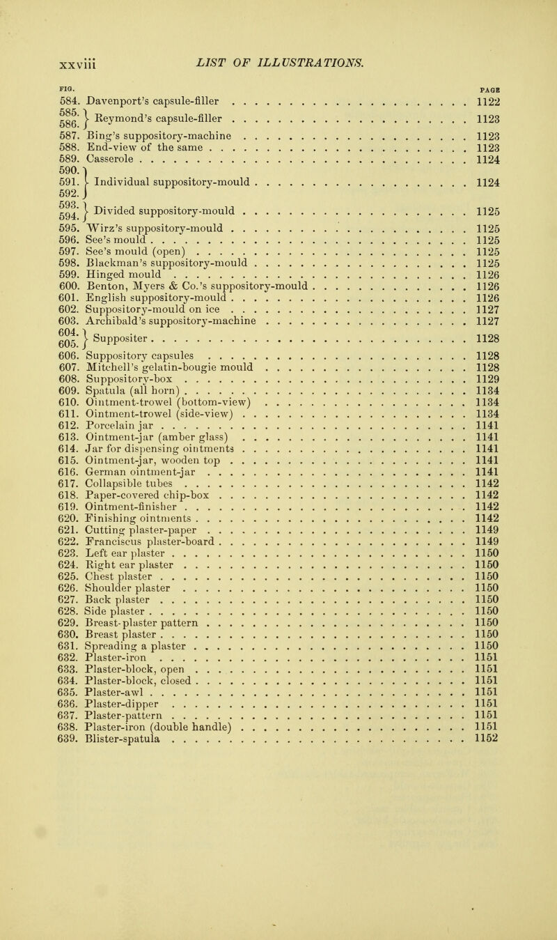 PIS. PAGE 584. Davenport's capsule-filler 1122 585 ^ 586' V Keymond's capsule-filler 1123 587. Bing's suppository-machine 1123 588. End-view of the same 1123 589. Casserole 1124 590. -) 591. [ Individual suppository-mould 1124 592. J 593 ) 594* I divided suppository-mould 1125 595. Wirz's suppository-mould 1125 596. See's mould 1125 597. See's mould (open) 1125 598. Blackman's suppository-mould 1125 599. Hinged mould 1126 600. Benton, Myers & Co.'s suppository-mould 1126 601. English suppository-mould 1126 602. Suppository-mould on ice 1127 603. Archibald's suppository-machine 1127 g05 } Suppositer 1128 606. Suppository capsules 1128 607. Mitchell's gelatin-bougie mould 1128 608. Suppositorv-box 1129 609. Spatula (all horn) 1134 610. Ointment-trowel (bottom-view) 1134 611. Ointment-trowel (side-view) 1134 612. Porcelain jar 1141 613. Ointment-jar (amber glass) 1141 614. Jar for dispensing ointments 1141 615. Ointment-jar, wooden top 1141 616. German ointment-jar 1141 617. Collapsible tubes 1142 618. Paper-covered chip-box 1142 619. Ointment-finisher 1142 620. Finishing ointments 1142 621. Cutting plaster-paper 1149 622. Franciscus plaster-board 1149 623. Left ear plaster 1150 624. Right ear plaster 1150 625. Chest plaster 1150 626. Shoulder plaster 1150 627. Back plaster 1150 628. Side plaster 1150 629. Breast-plaster pattern 1150 630. Breast plaster 1150 631. Spreading a plaster 1150 632. Plaster-iron 1151 633. Plaster-block, open 1151 634. Plaster-block, closed 1151 635. Plaster-awl 1151 636. Plaster-dipper 1151 637. Plaster-pattern 1151 638. Plaster-iron (double handle) 1151 639. Blister-spatula 1152