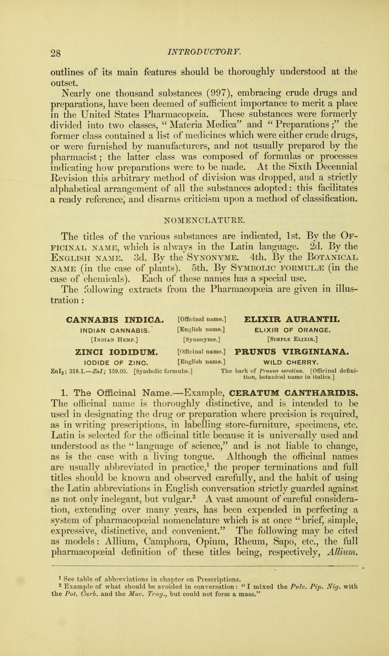 outlines of its main features should be thoroughly understood at the outset. Nearly one thousand substances (997), embracing crude drugs and preparations, have been deemed of sufficient importance to merit a place in the United States Pharmacopoeia. These substances were formerly divided into two classes,  Materia Medica and  Preparations f the former class contained a list of medicines which were either crude drugs, or were furnished by manufacturers, and not usually prepared by the pharmacist; the latter class was composed of formulas or processes indicating how preparations were to be made. At the Sixth Decennial Revision this arbitrary method of division was dropped, and a strictly alphabetical arrangement of all the substances adopted: this facilitates a ready reference, and disarms criticism upon a method of classification. NOMENCLATUKE. The titles of the various substances are indicated, 1st. By the Of- ficinal name, which is always in the Latin language. 2d. By the English name. 3d. By the Synonyme. 4th. By the Botanical name (in the case of plants). 5th. By Symbolic formulae (in the case of chemicals). Each of these names has a special use. The following extracts from the Pharmacopoeia are given in illus- tration : CANNABIS INDICA. [Officinal name.] ELIXIR AURANTII. INDIAN CANNABIS. [English name.] ELIXIR OF ORANGE. [Indian Hemp.] [Synonyme.] [Simple Elixir.] ZINCI IODIDUM. [Officinal name.] PRUNTJS VIRGINIANA. IODIDE OF ZINC. [English name.] WILD CHERRY. Znl2; 318.1.— Znl; 159.05. [Symbolic formulae.] The bark of Pnimis serolina. [Officinal defini- tion, botanical name in italics.] 1. The Officinal Name.—Example, CERATUM CANTHARIDIS. The officinal name is thoroughly distinctive, and is intended to be used in designating the drug or preparation where precision is required, as in writing prescriptions, in labelling store-furniture, specimens, etc. Latin is selected for the officinal title because it is universally used and understood as the  language of science, and is not liable to change, as is the case with a living tongue. Although the officinal names are usually abbreviated in practice,1 the proper terminations and full titles should be known and observed carefully, and the habit of using the Latin abbreviations in English conversation strictly guarded against as not only inelegant, but vulgar.2 A vast amount of careful considera- tion, extending over many years, has been expended in perfecting a system of pharmacopoeial nomenclature which is at once  brief, simple, expressive, distinctive, and convenient. The following may be cited as models: Allium, Camphora, Opium, Rheum, Sapo, etc., the full pharmacopoeial definition of these titles being, respectively, Allium. 1 See table of abbreviations in chapter on Prescriptions. 2 Example of what should be avoided in conversation:  I mixed the Pulv. Pip. Nig. with the Pot. Carb. and the Mac. Trug., but could not form a mass.