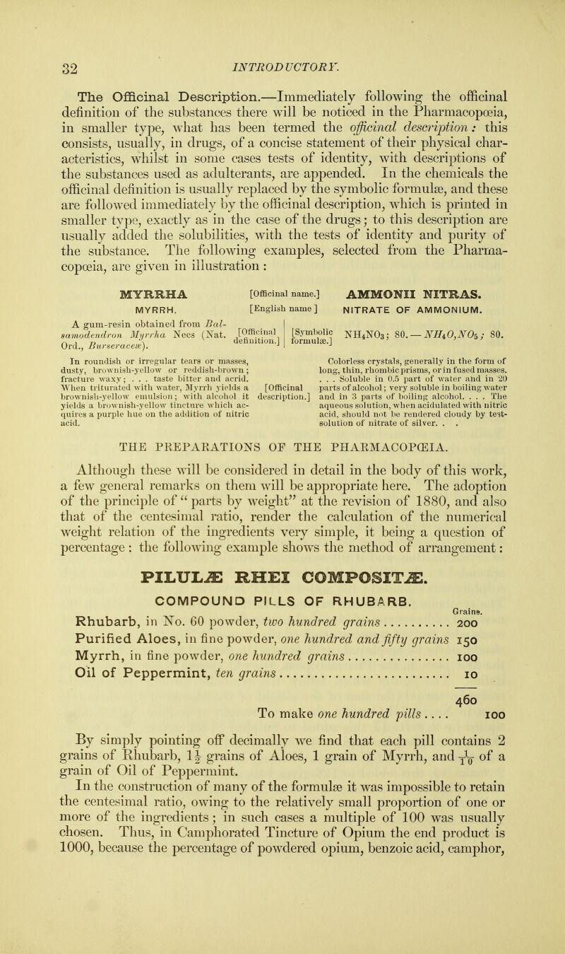 The Officinal Description.—Immediately following the officinal definition of the substances there will be noticed in the Pharmacopoeia, in smaller type, what has been termed the officinal description: this consists, usually, in drugs, of a concise statement of their physical char- acteristics, whilst in some cases tests of identity, with descriptions of the substances used as adulterants, are appended. In the chemicals the officinal definition is usually replaced by the symbolic formulae, and these are followed immediately by the officinal description, which is printed in smaller type, exactly as in the case of the drugs; to this description are usually added the solubilities, with the tests of identity and purity of the substance. The following examples, selected from the Pharma- copoeia, are given in illustration : [Officinal definition.] MYRRHA [Officinal name.] MYRRH. [English name ] A gum-resin obtained from Bal- samodendron Myrrha Nees (Nat. Orel., Burseracese). In roundish or irregular tears or masses, dusty, brownish-yellow or reddish-brown; fracture waxy; . . . taste bitter and acrid. When triturated with water, Myrrh yields a brownish-yellow emulsion; with alcohol it yields a brownish-yellow tincture which ac- quires a purple hue on the addition of nitric acid. AMMONII NITRAS. NITRATE OF AMMONIUM. [Symbolic NH4N03; formulae.] NHiO^Os; 80. Colorless crystals, generally in the form of long, thin, rhombic prisms, or in fused masses. . . . Soluble in 0.5 part of water and in 20 [Officinal parts of alcohol; very soluble in boiling water description.] and in 3 parts of boiling alcohol. . . . The aqueous solution, when acidulated with nitric acid, should not be rendered cloudy by test- solution of nitrate of silver. . THE PKEPAKATIONS OF THE PHAKMACOPOEIA. Although these will be considered in detail in the body of this work, a few general remarks on them will be appropriate here. The adoption of the principle of  parts by weight at the revision of 1880, and also that of the centesimal ratio, render the calculation of the numerical weight relation of the ingredients very simple, it being a question of percentage : the following example shows the method of arrangement: PILULiE RHEI COMPOSITE. COMPOUND PILLS OF RHUBARB. Grains. Rhubarb, in No. 60 powder, two hundred grains 200 Purified Aloes, in fine powder, one hundred and fifty grains 150 Myrrh, in fine powder, one hundred grains 100 Oil of Peppermint, ten grains 10 460 To make one hundred pills .... 100 By simply pointing off decimally we find that each pill contains 2 grains of Rhubarb, 1J grains of Aloes, 1 grain of Myrrh, and of a grain of Oil of Peppermint. In the construction of many of the formulse it was impossible to retain the centesimal ratio, owing to the relatively small proportion of one or more of the ingredients; in such cases a multiple of 100 was usually chosen. Thus, in Camphorated Tincture of Opium the end product is 1000, because the percentage of powdered opium, benzoic acid, camphor,