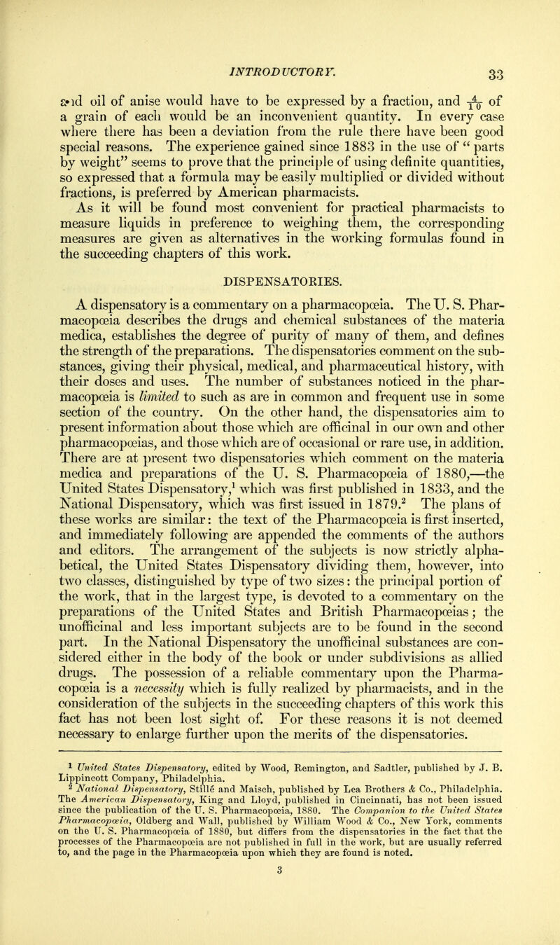 £»id oil of anise would have to be expressed by a fraction, and of a grain of each would be an inconvenient quantity. In every case where there has been a deviation from the rule there have been good special reasons. The experience gained since 1883 in the use of  parts by weight seems to prove that the principle of using definite quantities, so expressed that a formula may be easily multiplied or divided without fractions, is preferred by American pharmacists. As it will be found most convenient for practical pharmacists to measure liquids in preference to weighing them, the corresponding measures are given as alternatives in the working formulas found in the succeeding chapters of this work. DISPENSATOKIES. A dispensatory is a commentary on a pharmacopoeia. The U. S. Phar- macopoeia describes the drugs and chemical substances of the materia medica, establishes the degree of purity of many of them, and defines the strength of the preparations. The dispensatories comment on the sub- stances, giving their physical, medical, and pharmaceutical history, with their doses and uses. The number of substances noticed in the phar- macopoeia is limited to such as are in common and frequent use in some section of the country. On the other hand, the dispensatories aim to present information about those which are officinal in our own and other pharmacopoeias, and those which are of occasional or rare use, in addition. There are at present two dispensatories which comment on the materia medica and preparations of the U. S. Pharmacopoeia of 1880,—the United States Dispensatory,1 which wras first published in 1833, and the National Dispensatory, which was first issued in 1879.2 The plans of these works are similar: the text of the Pharmacopoeia is first inserted, and immediately following are appended the comments of the authors and editors. The arrangement of the subjects is now strictly alpha- betical, the United States Dispensatory dividing them, however, into two classes, distinguished by type of two sizes: the principal portion of the work, that in the largest type, is devoted to a commentary on the preparations of the United States and British Pharmacopoeias; the unofficinal and less important subjects are to be found in the second part. In the National Dispensatory the unofficinal substances are con- sidered either in the body of the book or under subdivisions as allied drugs. The possession of a reliable commentary upon the Pharma- copoeia is a necessity which is fully realized by pharmacists, and in the consideration of the subjects in the succeeding chapters of this work this fact has not been lost sight of. For these reasons it is not deemed necessary to enlarge further upon the merits of the dispensatories. 1 United States Dispensatory, edited by Wood, Remington, and Sadtler, published by J. B. Lippincott Company, Philadelphia. 2 National Dispensatory, Stille and Maisch, published by Lea Brothers & Co., Philadelphia. The American Dispensatory, King and Lloyd, published in Cincinnati, has not been issued since the publication of the IT. S. Pharmacopoeia, 1880. The Companion to the United States Pharmacopoeia, Oldberg and Wall, published by William Wood & Co., New York, comments on the U. S. Pharmacopoeia of 1880, but differs from the dispensatories in the fact that the processes of the Pharmacopoeia are not published in full in the work, but are usually referred to, and the page in the Pharmacopoeia upon which they are found is noted. 3