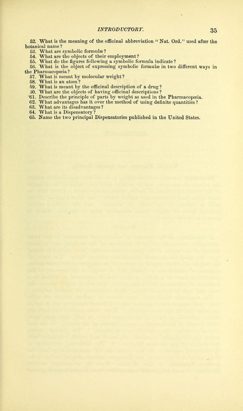 52. What is the meaning of the officinal abbreviation  Nat. Ord. used after the botanical name ? 53. What are symbolic formulae ? 54. What are the objects of their employment? 55. What do the figures following a symbolic formula indicate ? 56. W'hat is the object of expressing symbolic formulae in two different ways in the Pharmacopoeia ? 57. What is meant by molecular weight ? 58. What is an atom ? 59. What is meant by the officinal description of a drug? 30. What are the objects of having officinal descriptions? *61. Describe the principle of parts by weight as used in the Pharmacopoeia. 62. What advantages has it over the method of using definite quantities ? 63. What are its disadvantages ? 64. What is a Dispensatory ? 65. Name the two principal Dispensatories published in the United States.