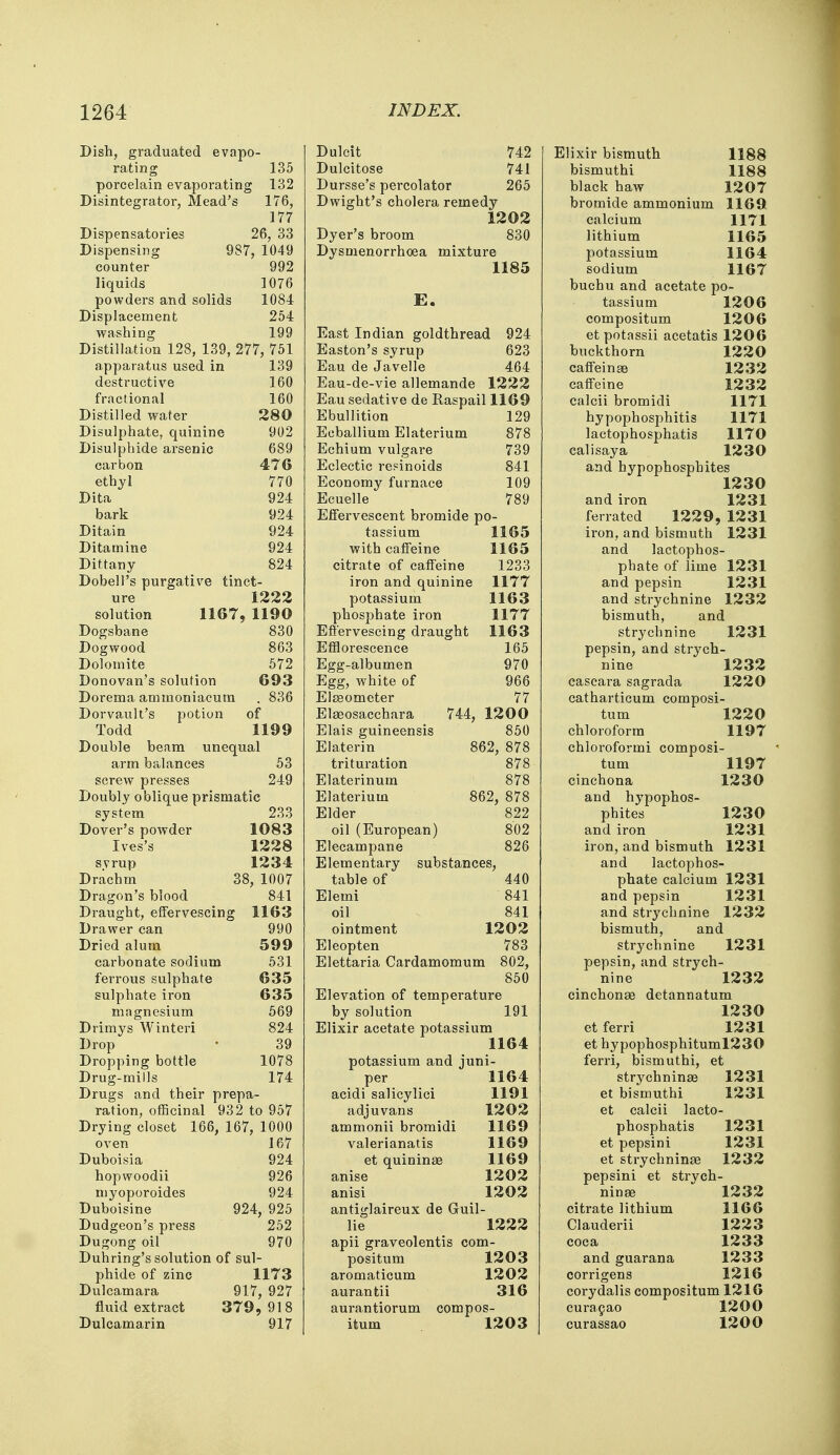 Dish, graduated evapo- rating 135 porcelain evaporating 132 Disintegrator, Mead's 176, 177 Dispensatories 26, 33 Dispensing 987, 1049 counter 992 liquids 1076 powders and solids 1084 Displacement 254 washing 199 Distillation 128, 139, 277, 751 apparatus used in 139 destructive 160 fractional 160 Distilled water 280 Disulphate, quinine 902 Disulpbide arsenic 689 carbon 476 ethyl 770 Dita 924 bark 924 Ditain 924 Ditamine 924 Dittany 824 Dobell's purgative tinct- ure 1222 solution 1167? 1190 Dogsbane 830 Dogwood 863 Dolomite 572 Donovan's solution 693 Dorema ammoniacum . 836 Dorvault's potion of Todd 1199 Double beam unequal arm balances 53 screw presses 249 Doubly oblique prismatic system 233 Dover's powder 1083 Ives's 1228 s.vrup 1234 Drachm 38, 1007 Dragon's blood 841 Draught, effervescing 1163 Drawer can 990 Dried alum 599 carbonate sodium 531 ferrous sulphate 635 sulphate iron 635 magnesium 569 Drimys Winteri 824 Drop • 39 Dropping bottle 1078 Drug-mills 174 Drugs and their prepa- ration, officinal 932 to 957 Drying closet 166, 167, 1000 oven 167 Duboisia 924 hopwoodii 926 myoporoides 924 Duboisine 924, 925 Dudgeon's press 252 Dugong oil 970 Duhring's solution of sul- phide of zinc 1173 Dulcamara 917, 927 fluid extract 379, 918 Dulcamarin 917 Dulcit 742 Dulcitose 741 Dursse's percolator 265 Dwight's cholera remedy 1202 Dyer's broom 830 Dysmenorrhoea mixture 1185 E. East Indian goldthread 924 Easton's syrup 623 Eau de Javelle 464 Eau-de-vie allemande 1222 Eau sedative de Raspail 1169 Ebullition 129 Ecballium Elaterium 878 Echium vulgare 739 Eclectic retinoids 841 Economy furnace 109 Ecuelle 789 Effervescent bromide po- tassium 1165 with caffeine 1165 citrate of caffeine 1233 iron and quinine 1177 potassium 1163 phosphate iron 1177 Effervescing draught 1163 Efflorescence 165 Egg-albumen 970 Egg, white of 966 Elaeometer 77 Elaeosacchara 744, 12 0 0 Elais guineensis 850 Elaterin 862, 878 trituration 878 Elaterinum 878 Elaterium 862, 878 Elder 822 oil (European) 802 Elecampane 826 Elementary substances, table of 440 Elemi 841 oil 841 ointment 1202 Eleopten 783 Elettaria Cardamomum 802, 850 Elevation of temperature by solution 191 Elixir acetate potassium 1164 potassium and juni- per 1164 acidi salicylici 1191 adjuvans 1202 ammonii bromidi 1169 valerianatis 1169 et quininae 1169 anise 1202 anisi 1202 antiglaireux de Guil- lie 1222 apii graveolentis com- positum 1203 aromaticum 1202 aurantii 316 aurantiorum compos- itum 1203 Elixir bismuth 1188 bismuthi 1188 black haw 1207 bromide ammonium 1169 calcium 1171 lithium 1165 potassium 1164 sodium 1167 buchu and acetate po- tassium 1206 compositum 1206 et potassii acetatis 1206 buckthorn 1220 caffeinae 1232 caffeine 1232 calcii bromidi 1171 hypophosphitis 1171 lactophosphatis 1170 calisaya 1230 and hypophosphites 1230 and iron 1231 ferrated 1229, 1231 iron, and bismuth 1231 and lactophos- phate of lime 1231 and pepsin 1231 and strychnine 1232 bismuth, and strychnine 1231 pepsin, and strych- nine 1232 cascara sagrada 1220 cathartieum composi- tum 1220 chloroform 1197 chloroformi composi- tum 1197 cinchona 1230 and hypophos- phites 1230 and iron 1231 iron, and bismuth 1231 and lactophos- phate calcium 1231 and pepsin 1231 and strychnine 1232 bismuth, and strychnine 1231 pepsin, and strych- nine 1232 cinchona? detannatum 1230 et ferri 1231 et hypophosphituml230 ferri, bismuthi, et strychninae 1231 et bismuthi 1231 et calcii lacto- phosphatis 1231 et pepsini 1231 et strychninae 1232 pepsini et strych- ninae 1232 citrate lithium 1166 Clauderii 1223 coca 1233 and guarana 1233 corrigens 1216 corydalis compositum 1216 curacao 1200 curassao 1200