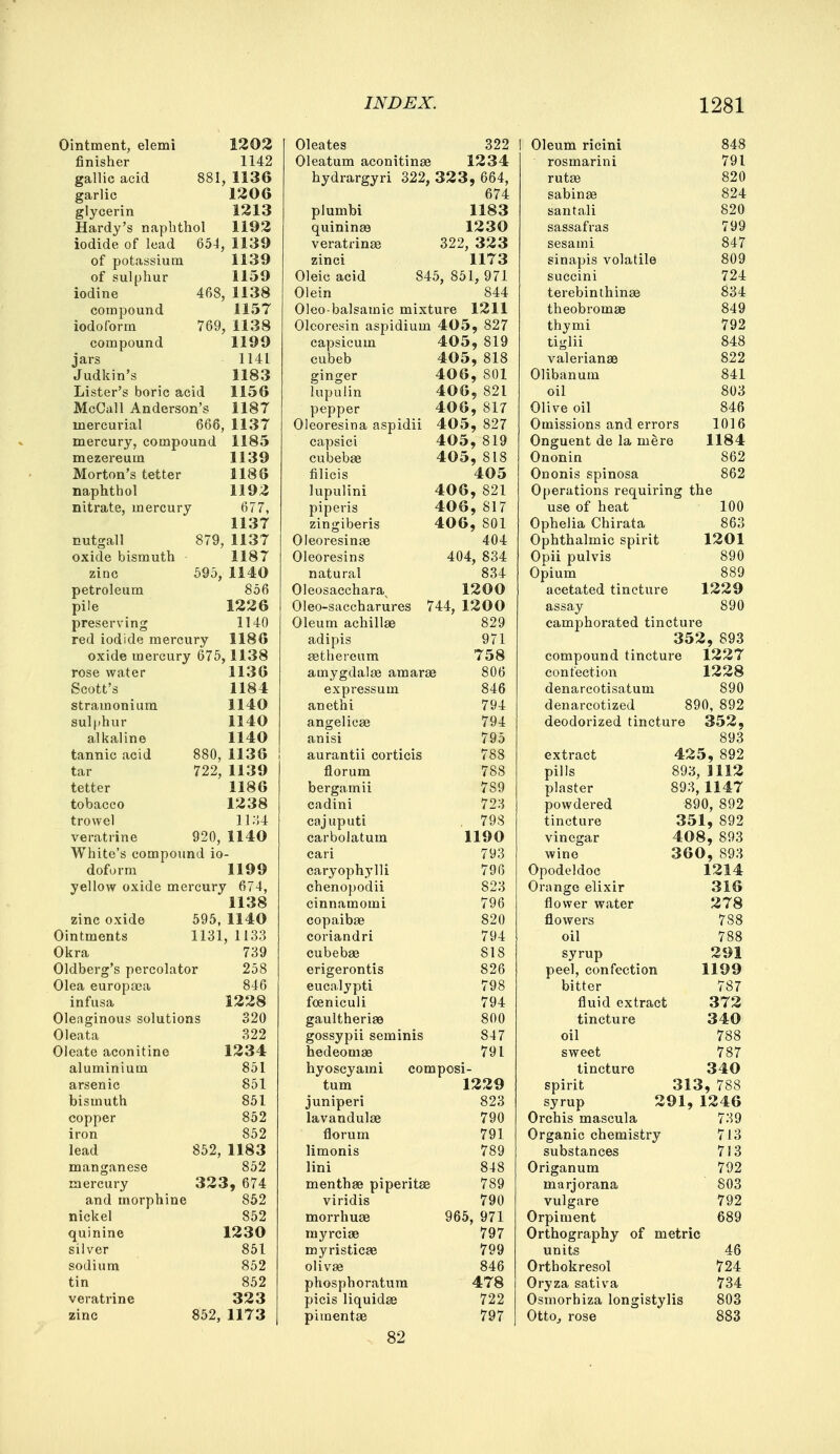 Ointment, elemi 1202 finisher 1142 gallic acid 881, 1136 garlic 1206 glycerin 1213 Hardy's naphthol 1192 iodide of lead 654, 1139 of potassium 1139 of sulphur 1159 iodine 468, 1138 compound 1157 iodoform 769, 1138 compound 1199 jars 1141 Judkin's 1183 Lister's boric acid 1156 McCall Anderson's 1187 mercurial 666, 1137 mercury, compound 1185 mezereum 1139 Morton's tetter 1186 naphthol 1192 nitrate, mercury 677, 1137 nutgall 879, 1137 oxide bismuth 1187 zinc 595, 1140 petroleum 856 pile 1226 preserving 1140 red iodide mercury 1186 oxide mercury 675,1138 rose water 1136 Scott's 1184 stramonium 1140 sulphur 1140 alkaline 1140 tannic acid 880, 1136 tar 722, 1139 tetter 1186 tobacco 1238 trowel 1134 veratrine 920, 1140 White's compound io- doform 1199 yellow oxide mercury 674, 1138 zinc oxide 595, 1140 Ointments 1131, 1133 Okra 739 Oldberg's percolator 258 Olea europaea 846 infusa 1228 Oleaginous solutions 320 Oleata 322 Oleate aconitine 1234 851 851 851 852 852 852, 1183 manganese 852 mercury 323, 674 and morphine 852 nickel 852 quinine 1230 silver 851 sodium 852 tin 852 veratrine 323 zinc 852, 1173 aluminium arsenic bismuth copper iron lead Oleates 322 Oleatum aconitinae 1234 hydrargyri 322, 323, 664, 674 plumbi 1183 quininse 1230 veratrinaa 322, 323 zinci 1173 Oleic acid 845, 851, 971 Olein 844 Oleo-balsamic mixture 1211 Olcoresin aspidium 405, 827 capsicum 405, 819 cubeb 405, 818 ginger 40 6 , 801 lupulin 40 6 , 821 pepper 406, 817 Oleoresina aspidii 405, 827 capsici 405, 819 cubebse 405, 818 filicis 405 lupulini 40 6 , 821 piperis 406, 817 zingibers 40 6 , 801 Oleoresinae 404 Oleoresins 404, 834 natural 834 Oleosacchara^ 1200 Oleo-saccharures 744, 1200 Oleum achillse 829 adipis 971 sethereum 758 amygdalae amarae 806 expressum 846 anethi 794 angelicae 794 anisi 795 aurantii corticis 788 florum 788 bergamii 789 cadini 723 cajuputi 79S carbolatum 1190 cari 793 caryophylli chenopodii cinnamomi copaibae coriandri cubebae erigerontis eucalypti foeniculi gaultheriae gossypii seminis hedeomae 796 823 796 820 794 818 826 798 794 800 847 791 hyoscyami composi- tum 1229 juniperi 823 lavandulae 790 florum 791 limonis 789 lini 848 menthae piperita 789 viridis 790 morrhuae 965, 971 myrcias 797 myristicae 799 olivse 846 phosphoratum 478 picis liquidae 722 pimentae 797 82 Oleum ricini rosmarini rutse sabinae santali sassafras sesami sinapis volatih succini terebinthinae theobromae thymi tiglii Valerianae Olibanum oil Olive oil 848 791 820 824 820 799 847 809 724 834 849 792 848 822 841 803 846 Omissions and errors 1016 Onguent de la mere 1184 Ononin 862 Ononis spinosa 862 Operations requiring the use of heat 100 Ophelia Chirata 863 Ophthalmic spirit 1201 Opii pulvis 890 Opium 889 acetated tincture 1229 assay 890 camphorated tincture 352, 893 compound tincture 1227 confection 1228 denarcotisatuni 890 denarcotized 890, 892 deodorized tincture 352, 893 extract 425, 892 pills 893, 1112 plaster 893,1147 powdered 890, 892 tincture 351, 892 vinegar 408, 893 wine 360, 893 Opodeldoc 1214 Orange elixir 316 flower water 278 flowers 788 oil 788 syrup 291 peel, confection 1199 bitter 787 fluid extract 372 tincture 340 oil 788 sweet 787 tincture 340 spirit 313, 788 syrup 291, 1246 Orchis mascula 739 Organic chemistry 713 substances 713 Origanum 792 marjorana 803 vulgare 792 Orpiment 689 Orthography of metric units 46 Orthokresol 724 Oryza sativa 734 Osmorhiza longistylis 803 Otto, rose 883