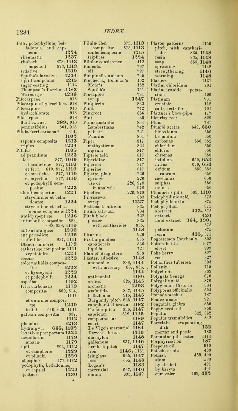 Pills, podophyllum, bel- ladonna, and cap- sicum 1224 rheumatic 1237 rhubarb 873, 1113 compound 873, 1113 sedative 1210 Squibb's laxative 1224 squill compound 1215 sugar coating 1113 Thompson's diarrhoea 1183 Warburg's 1236 Pilocarpene 918 Pilocarpine hydrochloras 918 Pilocarpine 918 hydrochlorate 918 Pilocarpus 918 fluid extract 389, 918 pennatifolius 801, 918 Pilula ferri carbonatis 614, 1102 saponis composita 1213 triplex 1224 Pilula? 1105 ad prandium 1223 aloes 877, 1109 et asafoetida? 877, 1110 et ferri 610, 877, 1110 et mastiches 877, 1110 et myrrha? 877, 1110 et podophylli com- positae 1223 aloini composite 1224 strychninse et bella- donna 1224 strychninse et bella- donnas composite 1224 antidyspeptica? 1236 antimonii composita? 683, 688, 838, 1110 anti-neuralgica? 1230 antiperiodica? 1236 jisafoetida? 837, 1111 Blaudii minores 1179 cathartica? composita? 1111 vegetables 1224 coccise 1223 colocynthidis compos- ita? 1223 et hyoscyami 1223 et podophylli 1224 copaiba? 1102 ferri carbonatis 1179 composita? 609, 614, 1111 et quinina? composi- ta? 1230 iodidi 610, 629, 1111 galbani composita? 837, 1112 glonoini 1213 hydrargyri 665, 1102 laxativa? post partum 1224 metallorum 1179 amara? 1179 opii 893, 1112 et camphora? 1229 et plumbi 1229 phosphori 471,1112 podophylli, belladonna?, et capsici 1224 quatuor 1230 Pilula? rhei 873, 1113 composita? 873, 1113 scilla? composita? 1215 triplices 1224 Pilular consistence 412 Pimenta 797 oil 797 Pimpinella anisum 795 Pinchcock, Hoffman's 152 Mohr's 152 Squibb's 151 Pineapple 781 syrup 1247 Pinipicrin 862 Pinit 742 Pinkroot 866 Pint 39 Pinus australis 834 Lambertiana 742 palustris 721 Pumilio 801 Piper 817 methysticum 824 nigrum 817 Piperic acid 817 Piperidine 817 Piperina 817 Piperine 817 Pipette, plain 226 syringe 226 use of 226, 978 in analysis 978 Pipettes 226, 978 Pipsissewa 883 syrup 1227 Pistacia Lentiscus 835 Pisum sativum 734 Pitch black 722 plaster 835 with cantharides 835, 1148 Piturine 926 Pix burgundica 835 canadensis 836 liquida 721 Plan of drug store 988 Plaster, adhesive 1148 ammoniac 836, 1144 with mercury 667, 836, 1144 antimonial 1186 arnica 825, 1145 aromatic 1203 asafoetida 837, 1145 belladonna 915, 1145 Burgundy pitch 835, 1147 camphorated brown 1182 Canada pitch 836, 1147 capsicum 819, 1146 compound tar 1189 court 1147 De Vigo's mercurial 1184 Dewees's breast 1210 diachylon 1148 galbanum 837, 1146 hemlock pitch 1147 iron 1146, 1151 isinglass 965, 1147 lead 655, 1148 Logan's 1183 mercurial 667, 1146 onium 893, 1147 Plaster patterns 1150 pitch, with canthari- des 835, 1148 resin 835, 1148 soap 855, 1148 spreading 1148 strengthening 1146 warming 1148 Plasters 1131 Platini chloridum 701 Platinocyanide, potas- sium 490 Platinum 701 crucible 118 salts, tests for 701 Plattner's blow-pipe 117 Pleurisy root 829 Plum 781 Plumbi acetas 649, 650 binoxidum 650 bromidum 650 carbonas 650, 652 chloridum 650 chloris 650 chromas 650 iodidum 650, 653 nitras 650, 654 oxidum 650, 655 rubrum 650 saccharas 650 sulphas 650 tannas 650 Plumper's pills 688, 1110 Podophyllinic acid 875 Podophyllotoxin 875 Podophyllum 875 abstract 433, 875 extract 426 fluid extract 364, 390, 875 peltatum 875 resin 435, 875 Pogostemon Patchouly 803 Poison-bottle 1077 closet 999 Poke berry S27 root 827 Polianthes tuberosa 803 Pollenin 715 Polychroit 869 Polygala Senega 870 Polygalic acid 870 Polygonum Bistorta 884 Polyporus officinalis 824 Pomade washer 787 Pomegranate 921 Pongamia glabra 850 Poppy seed, oil 850 Populin 842, 862 Populus tremuloides 842 Porcelain evaporating dish 132 mortar and pestle 183 Porcupine pill-coater 1114 Porphyrization 187 Porpoise oil 970 Potash, crude 488 Potassa 489, 490 alum 598 by alcohol 491 by baryta 491 cum calce 489, 492