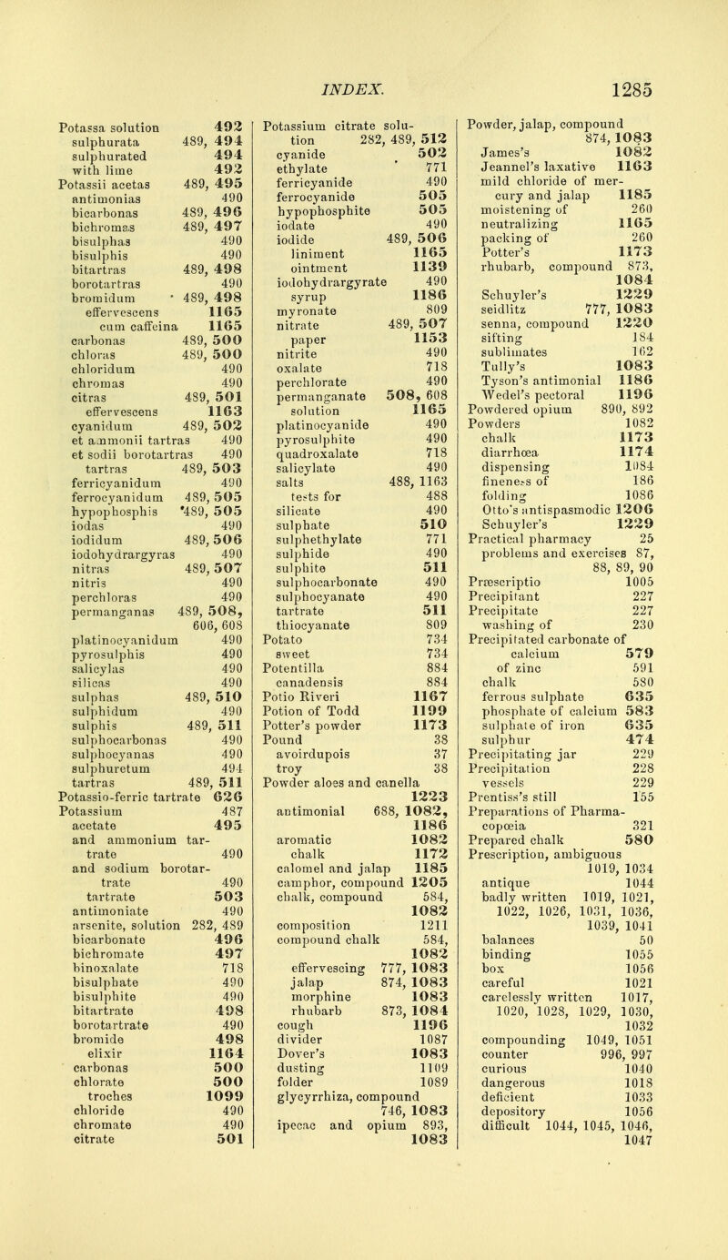 Potassa solution 492 sulphurata 489, 494 sulphurated 494 with lime 492 Potassii acetas 489, 495 antiuionias 490 bicarbonas 489, 496 bichromas 489, 49 7 bisulphas 490 bisulphis 490 bitartras 489, 498 borotartras 490 bromidum ■ 489, 498 effervescens 1165 cum caffeina 1165 carbonas 489, 500 chloras 489, 50 0 chloridum 490 chromas 490 citras 489, 501 effervescens 1163 cyanidum 489, 502 et ajamonii tartras 490 et sodii borotartras 490 tartras 489, 503 ferricyanidum 490 ferrocyanidum 489, 505 hypophosphis '489, 505 iodas 490 iodidum 489,506 iodohydrargyras 490 nitras 489, 507 nitris 490 perchloras 490 permanganas 489, 508, 606, 608 platinocyanidum 490 pyrosulphis 490 salicylas 490 silicas 490 sulphas 489, 510 sulphidum 490 sulphis 489, 511 sulphocarbonas 490 sulphocyanas 490 sulphuretum 494 tartras 489, 511 Potassio-ferric tartrate 626 Potassium 487 acetate 495 and ammonium tar- trate 490 and sodium borotar- trate 490 tartrate 503 antimoniate 490 arsenite, solution 282, 489 bicarbonate 496 bichromate 497 binoxalate 718 bisulphate 490 bisulphite 490 bitartrate 498 borotartrate 490 bromide 498 elixir 1164 carbonas 500 chlorate 500 troches 1099 chloride 490 chromate 490 citrate 501 Potassium citrate solu- tion 282, 489, 512 cyanide 502 ethylate ' 771 ferricyanide 490 ferrocyanide 505 hypophosphite 505 iodate 490 iodide 489, 506 liniment 1165 ointment 1139 iodohydrargyrate 490 syrup 1186 myronate 809 nitrate 489, 507 paper 1153 nitrite 490 oxalate 718 perchlorate 490 permanganate 508, 608 solution 1165 platinocyanide 490 pyrosulphite 490 quadroxalate 718 salicylate 490 salts 488, 1163 tests for 488 silicate 490 sulphate 510 sulphethylate 771 sulphide 490 sulphite 511 sulphocarbonate 490 sulphocyanate 490 tartrate 511 thiocyanate 809 Potato 734 sweet 734 Potentilla 884 canadensis 8S4 Potio Riveri 1167 Potion of Todd 1199 Potter's powder 1173 Pound 38 avoirdupois 37 troy 38 Powder aloes and canella 1223 antimonial 688, 1082, 1186 aromatic 1082 chalk 1172 calomel and jalap 1185 camphor, compound 1205 chalk, compound 584, 1082 composition 1211 compound chalk 584, 1082 effervescing 777, 1083 jalap 874, 1083 morphine 1083 rhubarb 873, 1084 cough 1196 divider 1087 Dover's 1083 dusting 1109 folder 1089 glycyrrhiza, compound 746, 1083 ipecac and opium 893, 1083 Powder, jalap, compound 874, 1083 James's 1082 Jeannel's laxative 1163 mild chloride of mer- cury and jalap 1185 moistening of 260 neutralizing 1165 packing of 260 Potter's 1173 rhubarb, compound 873, 1084 Schuyler's 1229 seidlitz 777, 1083 senna, compound sifting sublimates Tully's Tyson's antimonial Wedel's pectoral Powdered opium Powders chalk diarrhoea dispensing fineness of folding 1220 184 162 1083 1186 1196 890, 892 1082 1173 1174 11)84 186 1086 Otto's antispasmodic 1206 Schuyler's 1229 Practical pharmacy 25 problems and exercises 87, 88, 89, 90 Pnescriptio 1005 Precipitant 227 Precipitate 227 washing of 230 Precipitated carbonate of calcium of zinc chalk ferrous sulphate 579 591 580 635 phosphate of calcium 583 sulphate of iron 635 sulphur 474 Precipitating jar 229 Precipitation 228 vessels 229 Prentiss's still 155 Preparations of Pharma- copoeia 321 Prepared chalk 580 Prescription, ambiguous 1019, 1034 antique 1044 badly written 1019, 1021, 1022, 1026, 1031, 1036, 1039, 1041 balances 50 binding 1055 box 1056 careful 1021 carelessly written 1017, 1020, 1028, 1029, 1030, 1032 compounding 1049 1051 counter 996, 997 curious 1040 dangerous 1018 deficient 1033 depository 1056 difficult 1044, 1045, 1046, 1047