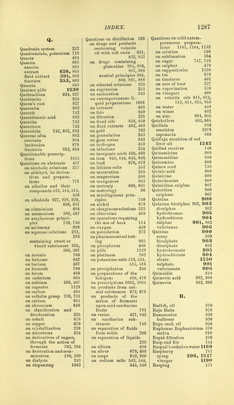 Quadratic system 232 Quadroxalate, potassium 718 Quartz 484 Quassia 863 excelsa 863 extract 426, 863 fluid extract 391, 863 tincture 353, 863 Quassin 863 Quatuor pills 1230 Quebrachine 924, 927 Quebracho 924 Queen's root 827 Quercetin 862 Quercit 742 Quercitannic acid 882 Quercite 733 Quercitose 742 Quercitrin 742, 862, 882 Quercus alba 882 coccinea 884 lusitanica 878 tinctoria 862, 884 Questionable prescrip- tions 1015 Questions on abstracts 437 on alcoholic solutions 317 on aldehyd, its deriva- tives and prepara- tions 771 on alkalies and their compounds 513, 514, 515, 516 on alkaloids 927, 928, 929, 930, 931 on aluminium 604 on ammonium 566, 567 on amylaceous princi- ples 739, 740 on antimony 699 on aqueous solutions 282, 283 containing sweet or viscid substances 305, 306, 307 on arsenic 700 on balsams 842 on barium 587 on bismuth 700 on boron 486 on cadmium 605 on calcium 586, 587 on capsules 1129 on carbon 485 on cellulin group 730, 731 on cerium 605 on chromium 646 on classification and decoloration 225 on cobalt 678 on copper 679 on crystallization 238 on decoctions 334 on derivatives of sugars, through the action of ferments 763, 764 on desiccation and com- minution 188, 189 on dialysis 243 on dispensing 1062 Questions on distillation 163 on drugs and products containing volatile oil with soft resin 831, 832, 833 on drugs containing glucosides 885, 8S6, 887, 888 neutral principles 8S5, 886, 887, 888 on ethereal solutions 323 on expression 253 on exsiccation 243 on extemporaneous li- quid preparations 1081 on extracts 436 on fats 859 on filtration 221 on fixed oils 858, 859 on fluid extracts 402, 403 on gold 702 on granulation 243 on gum resins 843 on hydrogen 459 on infusions 334 on inorganic acids 459, 460 on iron 643, 644, 645, 646, on lead 678, 679 on lithium salts 551 on maceration 245 on magnesium 586 on manganese 643 on mercury 680, 681 on metrology 96 on mucilaginous prin- ciples 740 on nickel 678 on oleaginous solutions 323 on oleoiesins 408 on operations requiring the use of heat 114 on oxygen 459 on percolation 272 on pharmaceutical test- ing 985 on phosphorus 480 on pills 1129 on platinum 702 on potassium salts 513, 514, 515, 516 on precipitation 230 on preparations of the halogens 469, 470 on prescriptions 1062, 1064 on pi-oducts from ani- mal substances 972, 973 on products of the action of ferments upon acid saccharine fruits 781 on resins 437, 842 on saccharine sub- stances 748 on separation of fluids from solids 206 on separation of liquids 230 on silicon 486 on silver 679, 680 on soaps 859, 860 on sodium salts 543, 544, 545, 546 Questions on solid extem- poraneous prepara- tions 1103, 1104, 1153 on solution 198 on sublimation 164 on sugar 747, 748 on sulphur 479 on suppositories 1130 on tin 678 on tinctures 401 on uses of heat 127 on vaporization 138 on vinegars 408 on volatile oils 811, 812, 813, 814, 815, S16 on water 459 on wines 402 on zinc 604, 605 Quicksilver 663,665 Quillaia 869 emulsion 1076 saponaria 869 Quillaja emulsion of cod liver oil 1242 Quilled receiver 146 Quinamicine 900 Quinamidine 900 Quinamine 900 Quince seed 738 Quinicacid 900 Quinicine 900 Quinidamine 900 Quinidinas sulphas 907 Quinidine 900 sulphate 907 Quinina 900 Quininse bisulphas 902, 903 disulphas 902 hydrobromas 905 hydrochloras 904 sulphas 901, 902 valerian as 908 Quinine 900 assay 899 bisuiphate 903 disulphate 902 hydrobromate 905 hydroehlorate 904 oleate 1230 sulphate 901 valerianate 90S Quinoidin 910 Quinovic acid 862, 900 Quinovin 862, 900 R. 810 970 830 Radish, oil Raja Batis Ranunculus bulbosus 830 Rape seed, oil 850 Raphanus Raphanistrum 810 sativa 810 Rapid filtration 219 Rasp and file 144 Raspail's sedative water 1169 Raspberry 781 syrup 296, 1247 vinegar 1190 Rasping 171