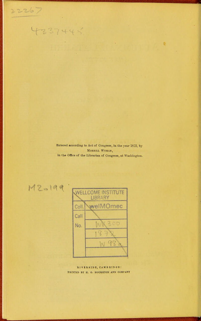 Entered according to Act of Congress, In the year 1872, by MOBRIIL Wtman, in the Office of the Librarian of Congress, at Washington. vWELLCOME INSTITUTE X LIBRARY Coll. \vvelMOmec Call No. t.. ftlVEIlSIBE, oambridoe: PRINMD BV H. 0. HOUaOTON AND OOMPANT