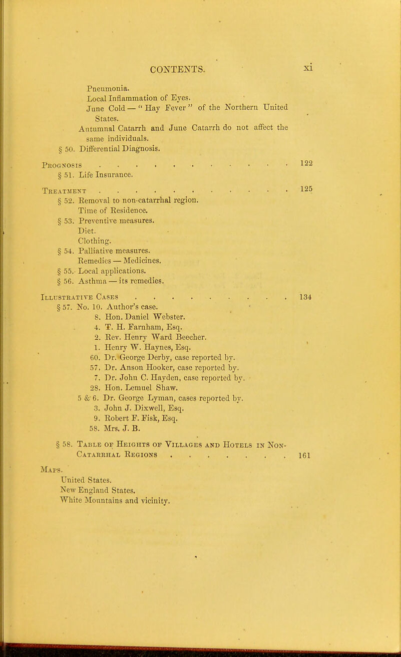 Pneumonia. Local Inflammation of Eyes. June Cold —  Hay Fever  of the Northern United States. Autumnal Catarrh and June Catarrh do not affect the same individuals. § 50. Differential Diagnosis. Prognosis §.51. Life Insurance. Treatment § 52. Removal to non catarrhal region. Time of Residence. § 53. Preventive measures. Diet. Clothing. § 54. Palliative measures. Remedies — Medicines. § 55.- Local applications. § 56. Asthma — its remedies. Illustrative Cases 134 § 57. No. 10. Author's case. 8. Hon. Daniel Webster. 4. T. H. Farnham, Esq. 2. Rev. Henry Ward Beecher. 1. Henry W. Haynes, Esq. 60. Dr. George Derby, case reported by. 57. Dr. Anson Hooker, case reported by. 7. Dr. John C. Hayden, case reported by. 28. Hon. Lemuel Shaw. 5 & 6. Dr. George Lyman, cases reported by. 3. John J. Dixwell, Esq. 9. Robert F. Fisk, Esq. 58. Mrs. J. B. § 58. Table of Heights op Villages and Hotels in Non- Catakkhal Regions 161 Maps. United States. New England States. White Mountains and vicinity. 122 125