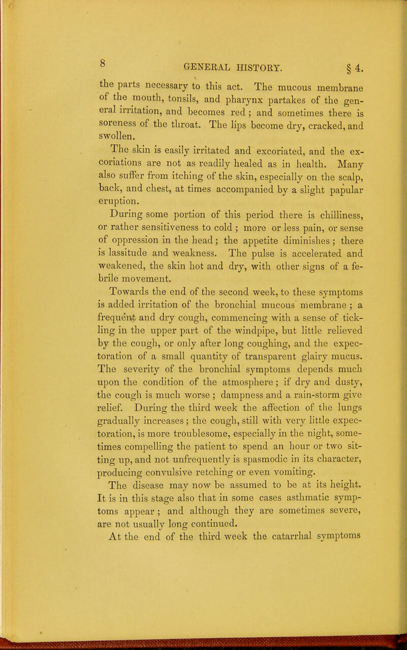 the parts necessary to this act. The mucous membrane of the mouth, tonsils, and pharynx partakes of the gen- eral irritation, and becomes red ; and sometimes there is soreness of the throat. The lips become dry, cracked, and swollen. The skin is easily irritated and excoriated, and the ex- coriations are not as readily healed as in health. Many also suffer from itching of the skin, especially on the scalp, back, and chest, at times accompanied by a slight papular eruption. During some portion of this period there is chilliness, or rather sensitiveness to cold ; more or less pain, or sense of oppression in the head; the appetite diminishes; there is lassitude and weakness. The pulse is accelerated and weakened, the skin hot and dry, with other signs of a fe- brile movement. Towards the end of the second week, to these symptoms is added irritation of the bronchial mucous membrane ; a frequenA and dry cough, commencing with a sense of tick- ling in the upper part of the windpipe, but little relieved by the cough, or only after long coughing, and the expec- toration of a small quantity of transparent glairy mucus. The severity of the bronchial symptoms depends much upon the condition of the atmosphere; if dry and dusty, the cough is much worse ; dampness and a rain-storm give relief. During; the third week the affection of the lungs gradually increases; the cough, still with very little expec- toration, is more troublesome, especially in the night, some- times compelling the patient to spend an hour or two sit- ting up, and not unfrequently is spasmodic in its character, producing convulsive retching or even vomiting. The disease may now be assumed to be at its height. It is in this stage also that in some cases asthmatic symp- toms appear; and although they are sometimes severe, are not usually long continued. At the end of the third week the catarrhal symptoms