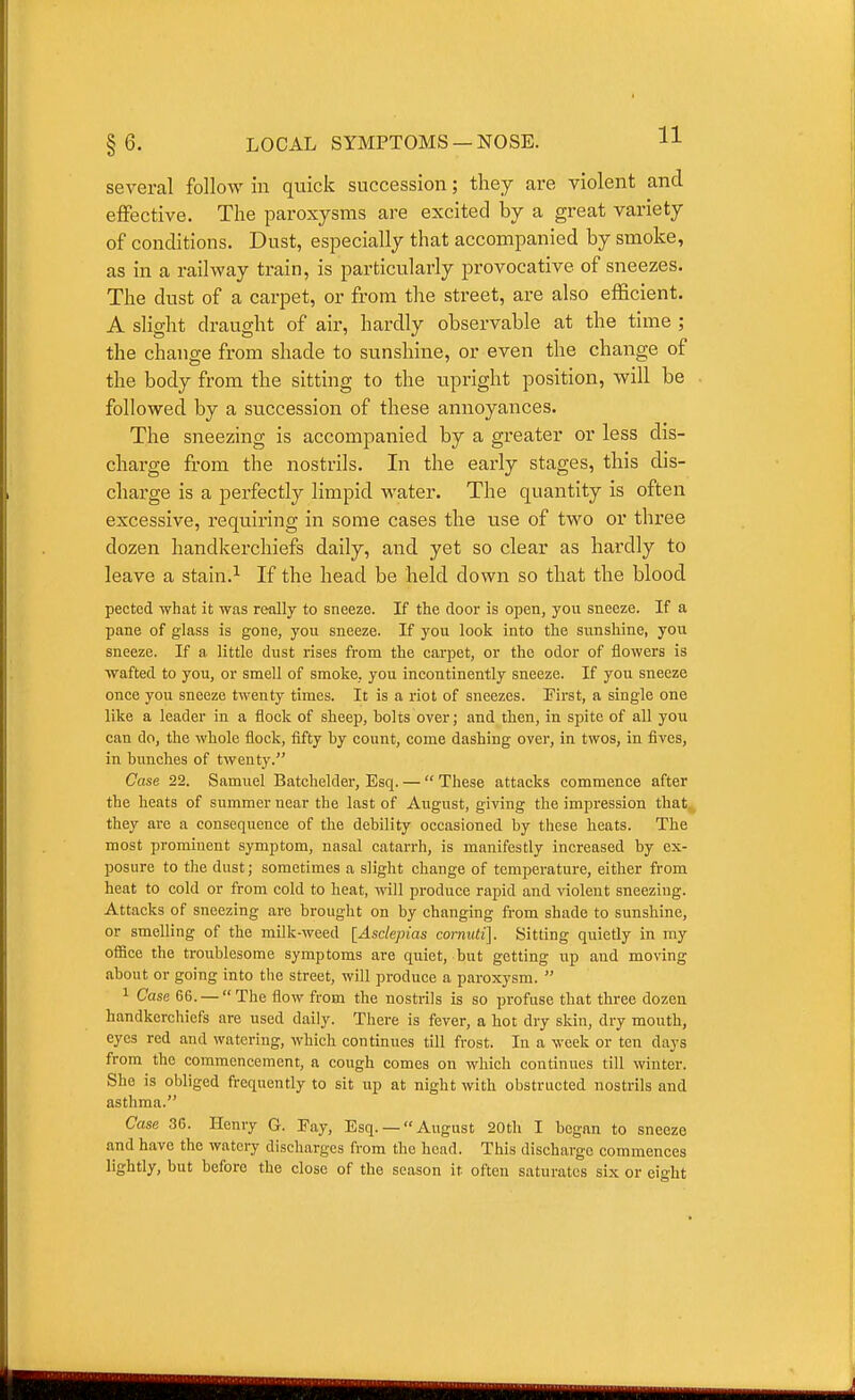 several follow in quick succession; they are violent and effective. The paroxysms are excited by a great variety of conditions. Dust, especially that accompanied by smoke, as in a railway train, is particularly provocative of sneezes. The dust of a carpet, or from the stx-eet, are also efficient. A slight draught of air, hardly observable at the time ; the change from shade to sunshine, or even the change of the body from the sitting to the upright position, will be followed by a succession of these annoyances. The sneezing is accompanied by a greater or less dis- charge from the nostrils. In the early stages, this dis- charge is a perfectly limpid water. The quantity is often excessive, requiring in some cases the use of two or three dozen handkerchiefs daily, and yet so clear as hardly to leave a stain.^ If the head be held down so that the blood pected what it was really to sneeze. If the door is open, yow sneeze. If a pane of glass is gone, you sneeze. If you look into the sunshine, you sneeze. If a little dust rises from the carpet, or the odor of flowers is wafted to you, or smell of smoke, you incontinently sneeze. If you sneeze once you sneeze twenty times. It is a riot of sneezes. First, a single one like a leader in a flock of sheep, bolts over; and then, in spite of all you can do, the whole flock, fifty by count, come dashing over, in twos, in fives, in bunches of twenty. Case 22. Samuel Batchekler, Esq. —  These attacks commence after the heats of summer near the last of August, giving the impression that they are a consequence of the debility occasioned by these heats. The most prominent symptom, nasal catarrh, is manifestly increased by ex- posure to the dust; sometimes a slight change of temperature, either from heat to cold or from cold to heat, will produce rapid and violent sneezing. Attacks of sneezing are brought on by changing from shade to sunshine, or smelling of the milk-weed [Asclepias cormUi\. Sitting quietly in ray ofiice the troublesome symptoms are quiet, but getting up and moving about or going into the street, will produce a paroxysm.  1 Case 66. — The flow from the nostrils is so profuse that three dozen handkerchiefs are used daily. There is fever, a hot dry skin, dry mouth, eyes red and watering, which continues till frost. In a week or ten days from the commencement, a cough comes on which continues till winter. She is obliged frequently to sit up at night with obstructed nostrils and asthma. Case 36. Henry G. Pay, Esq. —August 20th I began to sneeze and have the watery discharges from the head. This discharge commences lightly, but before the close of the season it often saturates six or eight