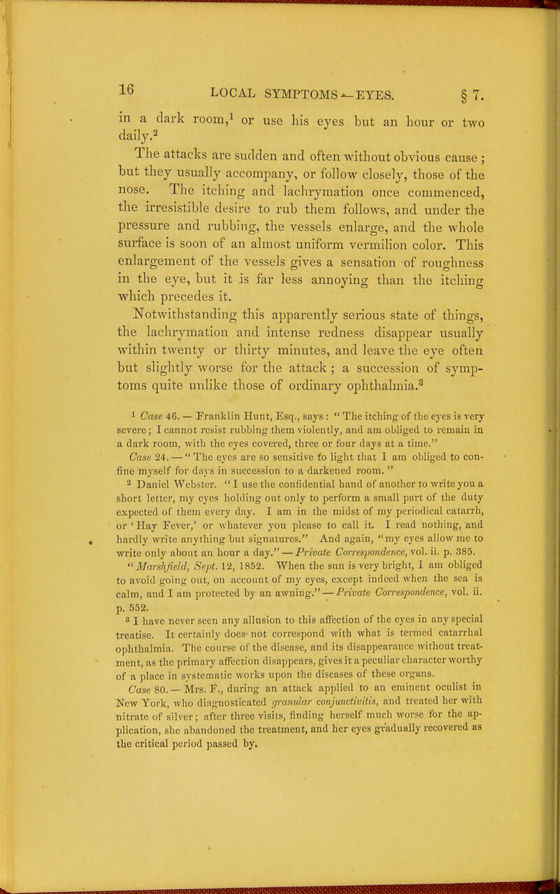 m a dark room,i or use his eyes but an hour or two claily.2 Tlie attacks are sudden and often without obvious cause ; but they usually accompany, or follow closely, those of the nose. The itching and lachrymation once commenced, the irresistible desire to rub them follows, and under the pressure and rubbing, the vessels enlarge, and the whole surface is soon of an almost uniform vermilion color. This enlargement of the vessels gives a sensation of roughness in the eye, but it is far less annoying than the itching which precedes it. Notwithstanding this apparently serious state of things, the laclirymation and intense redness disappear usually within twenty or thirty minutes, and leave the eye often but slightly worse for the attack; a succession of symp- toms quite unlike those of ordinary ophthalmia.^ 1 Case 46. — Franklin Hunt, Esq., says :  The itching of the eyes is yery severe; I cannot resist nibbing them violently, and am obliged to remain in a dark room, with the eyes covered, three or four days at a time. Case 24. —  The eyes are so sensitive fo light that I am obliged to con- fine myself for days in succession to a darkened room.  2 Daniel Webster.  I use the confidential hand of another to write you a short letter, my eyes holding out only to perform a small part of the duty expected of them every day. I am in the midst of my periodical catarrh, or ' Hay Pever,' or whatever you please to call it. I read nothing, and hardly write anything but signatures. And again, my eyes allow me to write only about an hour a day.—Private Correspondence, vol. il. p. 385. MarsJifield, Sept. 12, 1852. When the sun is very bright, I am obliged to avoid going out, on account of my eyes, except indeed when the sea is calm, and I am protected by an awning. — Private Correspondence, vol. ii. p. 552. 3 I have never seen any allusion to this affection of the eyes in any special treatise. It certainly does- not correspond with what is termed catarrhal ophthalmia. The course of the disease, and its disappearance without treat- ment, as the primary affection disappears, gives it a peculiar character worthy of a place in systematic works upon the diseases of these organs. Case 80. — Mrs. F., during an attack applied to an eminent oculist in New York, who diagnosticated granular conjunctivitis, and treated her with nitrate of silver; after three visits, finding herself much worse for the ap- plication, she abandoned the treatment, and her eyes gradually recovered as the critical period passed by.