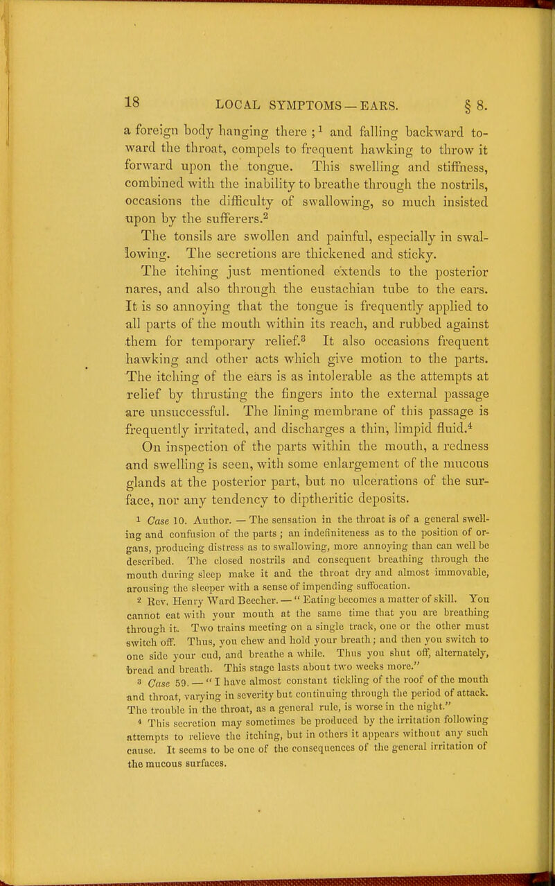 a foreign body hanging there ; ^ and falling backward to- ward the throat, compels to frequent hawking to throw it forward upon the tongue. This swelling and stiffness, combined with the inability to breathe through the nostrils, occasions the difficulty of swallowing, so much insisted upon by the sufferers.^ The tonsils are swollen and painful, especially in swal- lowing. The secretions are thickened and sticky. The itching just mentioned extends to the posterior nares, and also through the eustachian tube to the ears. It is so annoying that the tongue is frequently applied to all parts of the mouth within its reach, and rubbed against .them for temporary relief.^ It also occasions frequent hawking and other acts which give motion to the parts. The itching of the eai's is as intolerable as the attempts at relief by thrusting the fingers into the external passage are unsuccessful. The lining membrane of this passage is frequently irritated, and discharges a thin, limpid fluid.* On inspection of the parts w^ithin the mouth, a redness and swelling is seen, with some enlargement of the nuicous glands at the posterior part, but no ulcerations of the sur- face, nor any tendency to diptheritic deposits. 1 Case 10. Author. — The sensation in the throat is of a general swell- ing and confusion of the parts ; an indcfiniteness as to the position of or- gans, producing distress as to swallowing, more annoying than can well be described. The closed nostrils and consequent breathing through the month during sleep make it and the throat dry and almost immovable, arousing the sleeper with a sense of impending suffocation. 2 Ecv, Henry Ward Beeclier. —  Eating becomes a matter of skill. You cannot eat with your mouth at the same time that you are breathing through it. Two trains meeting on a single track, one or the other must switch off. Thus, you chew and hold your breath; and then you switch to one side your cud, and breathe a while. Thus you shut off, alternately, bread and breath. This stage lasts about two weeks more. 3 (7„5g 59. I have almost constant tickling of the roof of the mouth and throat, vaiying in severity but continuing through the period of attack. The trouble in the throat, as a general rule, is worse in the night. * This secretion may sometimes be produced by the irritation following attempts to relieve the itching, but in others it appears without any sueh cause. It seems to be one of the consequences of tlio general irritation of the mucous surfaces.