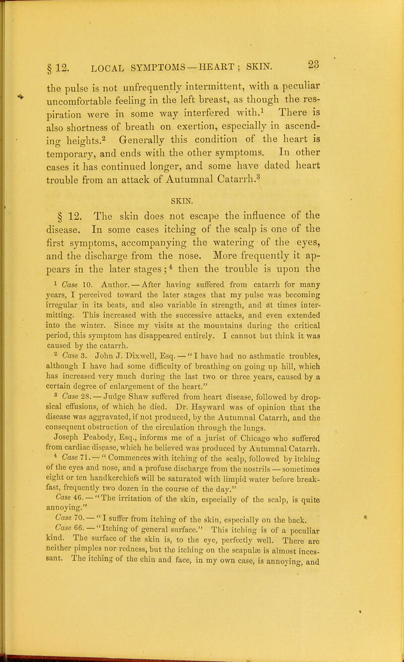 12. LOCAL SYIMPTOMS —HEART ; SKIN. the pulse is not unfrequently intermittent, with a peculiar uncomfortable feeling in the left breast, as though the res- piration were in some way interfered with.^ There is also shortness of breath on exertion, especially in ascend- ing heio-hts.2 Generally this condition of the heart is temporary, and ends with the other symptoms. In other cases it has continued longer, and some have dated heart trouble from an attack of Autumnal Catarrh.^ SKIN. § 12. The skin does not escape the influence of the disease. In some cases itching of the scalp is one of the first symptoms, accompanying the watering of the eyes, and the dischai'ge from the nose. More freq^^ently it ap- pears in the later stages; * then the trouble is upon the 1 Case 10. Author. — After having suffered from catarrh for many years, I perceived toward the later stages that my pulse was becoming irregular in its beats, and also variable in strength, and at times inter- mitting. Tliis increased with the successive attacl^s, and even extended into the winter. Since my visits at the mountains during the critical period, this symptom has disappeared entirely. I cannot but think it was caused by the catarrh. ^ Case 3. John J. Dixwell, Esq. — I have had no asthmatic troubles, although I have had some difficulty of breathing on going up hill, which has increased very much during the last two or three years, caused by a certain degree of enlargement of the heart. * Case 28. — Judge Shaw suffered from heart disease, followed by drop- sical effusions, of which he died. Dr. Hayward was of opinion that the disease was aggravated, if not produced, by the Autumnal Catarrh, and the consequent obstruction of the circulation through the lungs. Joseph Peabody, Esq., informs me of a jurist of Chicago who suffered from cardiac disease, which he believed was produced by Autumnal Catarrh. * Case 71. — Commences with itching of the scalp, followed by itching of the eyes and nose, and a profuse discharge from the nostrils — sometimes eight or ten handkerchiefs will be saturated with limpid water before break- fast, frequently two dozen in the course of the day. Case 46. —  The irritation of the skin, especially of the scalp, is quite annoying. Case 70. —  I suffer from itching of the skin, especially on the back. ^ Case 66. — Itching of general surface. This itching is of a peculiar kind. The surface of the skin is, to the eye, perfectly well. Tliere arc neither pimples nor redness, but the itching on the scapulaj is almost inces- sant. The itching of the chin and face, in my own case, is annoying, and