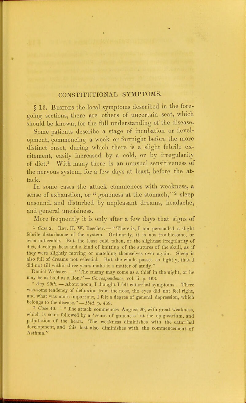 CONSTITUTIONAL SYMPTOMS. § 13. Besides the local symptoms described in the fore- going sections, there are others of uncertain seat, which should be known, for the full understanding of the disease. Some patients describe a stage of incubation or devel- opment, commencing a week or fortnight before the more distinct onset, during which there is a slight febrile ex- citement, easily increased by a cold, or by irregularity of diet.i With many there is an unusual sensitiveness of the nervous system, for a few days at least, before the at- tack. In some cases the attack commences with weakness, a sense of exhaustion, or  goneness at the stomach, ^ sleep unsound, and disturbed by unpleasant dreams, headache, and general uneasiness. More frequently it is only after a few days that signs of 1 Case 2. Rev. H. W. Beecher. —  There is, I am persuaded, a slight febrile disturbance of the system. Ordinarily, it is not troublesome, or even noticeable. But the least cold taken, or the slightest irregularity of diet, develops heat and a kind of knitting of the sutures of the skull, as if they were slightly moving or matching themselves over again. Sleep is also full of dreams not celestial. But the vs^hole passes so lightly, that I did not till within three years make it a matter of study. Daniel Webster. —  The enemy may come as a thief in the night, or he may be as bold as a lion.— Correspondence, vol. ii. p. 463. Aug. 29«A. — About noon, I thought I felt catarrhal symptoms. There was.some tendency of defluxion from the nose, the eyes did not feel right, and what was more important, I felt a degree of general depression, which belongs to the disease. —Ibid. p. 469. Case 40. —  The attack commences August 20, with great weakness, which is soon followed by a ' sense of goneness ' at the epigastrium, and palpitation of the heart. The Aveakness diminishes with the catarrhal development, and this last also diminishes with the commencement of Asthma.