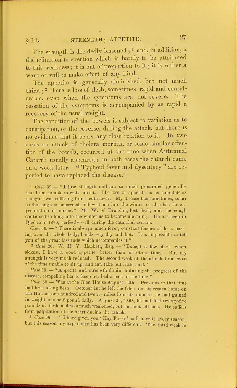 §13. STRENGTH; APPETITE. ^1 The strength is decidedly lessened; ^ and, in addition, a disinclination to exertion which is hardly to be attributed to this weakness; it is out of proportion to it ; it is rather a want of will to make effort of any kind. The appetite is generally diminished, but not much thirst; 2 there is loss of flesh, sometimes rapid and consid- erable, even when the symptoms are not severe. The cessation of the symptoms is accompanied by as rapid a recovery of the usual weight. The condition of the bowels is subject to variation as to constipation, or the reverse, during the attack, but there is no evidence that it bears any close relation to it. In two cases an attack of cholera morbus, or some similar affec- tion of the bowels, occurred at the time when Autumnal Catarrh usually appeared; in both cases the catarrh came on a week later.  Typhoid fever and dysentery  are re- ported to have replaced the disease.^ 1 Case 32.— I lose strength and am so much prostrated generally that I am unable to walk about. The loss of appetite is as complete as though I was suffering from acute fever. My disease has sometimes, so far as the cough is concerned, followed me into the winter, so also has the ex- pectoration of mucus. Mr. W. of Brandon, lost flesh, and the cough continued so long into the winter as to become alarming. He has been in Quebec in 1870, perfectly well during the catarrhal season. Case 66. —  There is always much fever, constant flashes of heat pass- ing over the whole body, hands very dry and hot. It is impossible to tell you of the great lassitude which accompanies it. 2 Case 20. W. H. Y. Hackett, Esq. —  Except a few days when sickest, I have a good appetite, better than at other times. But my strength is very much reduced. The second week of the attack I am most of the time unable to sit up, and can take but little food. Case 59. —  Appetite and strength diminish during the progress of the disease, compelling her to keep her bed a part of the time. Case 38.— Was at the Glen House August 12th. Previous to that time had been losing flesh. October 1st he left the Glen, on his return home on the Hudson one hundred and twenty miles from its mouth ; he had gained in weight one half pound daily. August 26, 1868, he had lost twenty-five pounds of flesh, and was much weakened, but had not felt sick. He suffers from palpitation of the heart during the attack. » Case 66. —  I have given you ' Hay Eever' as I have it every season, but this season my experience has been very different. The third week in'