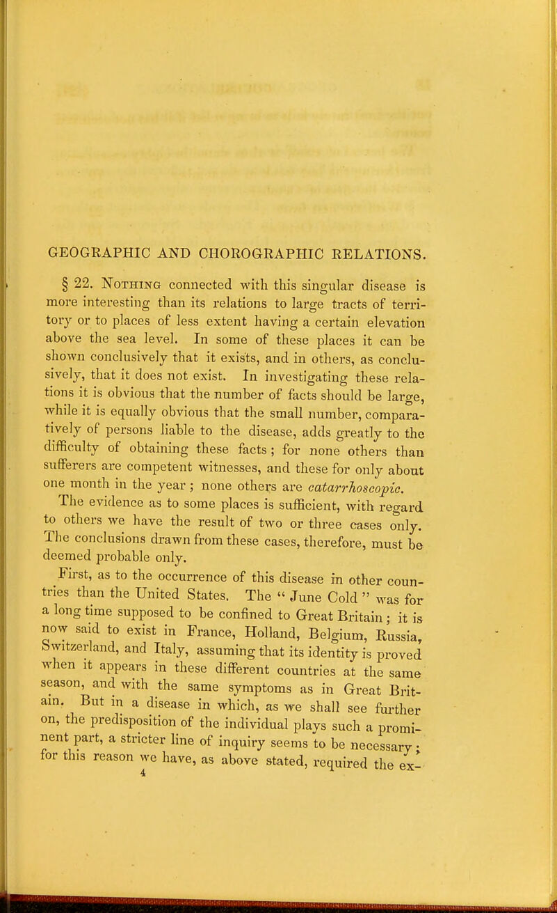 GEOGRAPHIC AND CHOROGRAPHIC RELATIONS. § 22. Nothing connected with this singular disease is more interesting than its relations to large tracts of terri- tory or to places of less extent having a certain elevation above the sea level. In some of these places it can be shown conclusively that it exists, and in others, as conclu- sively, that it does not exist. In investigating these rela- tions it is obvious that the number of facts should be large, while it is equally obvious that the small number, compara- tively of persons hable to the disease, adds greatly to the difficulty of obtaining these facts; for none others than sufferers are competent witnesses, and these for only about one month in the year; none others are catarrhoscopie. The evidence as to some places is sufficient, with regard to others we have the result of two or three cases only. The conclusions drawn from these cases, therefore, must be deemed probable only. First, as to the occurrence of this disease in other coun- tries than the United States. The  June Cold  was for a long time supposed to be confined to Great Britain; it is now said to exist in France, Holland, Belgium, Eussia, Switzerland, and Italy, assuming that its identity is proved when It appears in these different countries at the same season, and with the same symptoms as in Great Brit- am. But m a disease in which, as we shall see further on, the predisposition of the individual plays such a promi- nent part, a stricter line of inquiry seems to be necessary • for this reason we have, as above stated, required the ex'