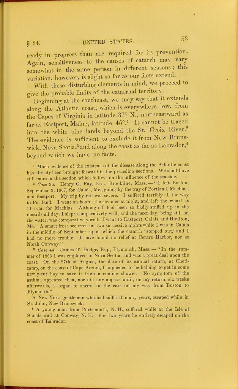 ready in progress than are required for its prevention. Acrain, sensitiveness to the causes of catarrh may vary somewhat in the same person in different seasons ; this variation, however, is slight so far as our facts extend. With these disturbing elements in mind, we proceed to give the probable limits of the catarrhal territory.  Beginning at the southeast, we may say that it extends along the Atlantic coast, which is everywhere low, from the Capes of Virginia in latitude 37° N., northeastward as far as Eastport, Maine, latitude 45°.i It cannot be traced into the white pine lands beyond the St. Croix River.^ The evidence is sufficient to exclude it from New Bruns- wick, Nova Scotia,^ and along the coast as far as Labrador,* beyond which we have no facts. 1 Much evidence of the existence of the disease along the Atlantic coast has already been brought forward in the preceding sections. We shall have still more in the section which follows on the influence of the sea-side. 2 Case 36. Henry G. Fay, Esq., Brookline, Mass. —I left Boston,. September 3, 1867, for Calais, Me., going by the way of Portland, Machias, and Eastport. My trip by rail was severe. I suffered terribly all the way to Portland. I went on board the steamer at night, and left the wharf at II P.M. for Machias. Although I had been so badly stuffed up in the nostrils all day, I slept comparatively well, and the next day, being still on the water, was comparatively well. I went to Eastport, Calais, and Houlton, Me. A smart frost occurred on two successive nights while I was in Calais in the middle of September, upon which the catarrh 'stepped out,' and I had no more trouble. I have found no relief at Centre Harbor, nor at North Conway. 8 Case 44. James T. Hodge, Esq., Plymouth, Mass. —  In the sum- mer of 1863 I was employed in Nova Scotia, and was a great deal upon the coast. On the 27th of August, the date of its annual return, at Cheti- camp, on the coast of Cape Breton, I happened to be helping to get in some newly-cut hay to save it from a coming shower. No symptom of the asthma appeared then, nor did any appear until, on my return, six weeks afterwards, I began to sneeze in the cars on my way from Boston to Plymouth. A New York gentleman who had suffered many years, escaped while in St. John, New Brunswick. * A young man from Portsmouth, N. H., suffered while at the Isle of Shoals, and at Conway, N. H. For two years he entirely escaped on the coast of Labrador.
