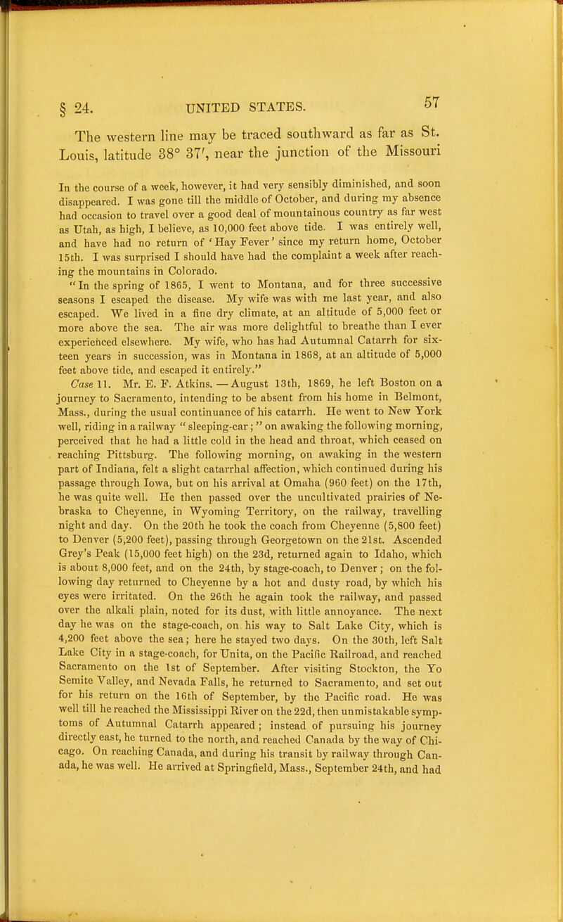 The western line may be traced southward as far as St. Louis, latitude 38° 37', near the junction of the Missouri In the course of a week, however, it had very sensibly diminished, and soon disappeared. I was gone till the middle of October, and during ray absence had occasion to travel over a good deal of mountainous country as far west as Utah, as high, I believe, as 10,000 feet above tide. I was entirely well, and have had no return of 'Hay Fever' since my return home, October 15th. I was surprised I should have had the complaint a week after reach- ing the mountains in Colorado. In the spring of 1865, I went to Montana, and for three successive seasons I escaped the disease. My wife was with me last year, and also escaped. We lived in a fine dry climate, at an altitude of 5,000 feet or more above the sea. The air was more delightful to breathe than I ever experienced elsewhere. My wife, who has had Autumnal Catarrh for six- teen years in succession, was in Montana in 1868, at an altitude of 5,000 feet above tide, and escaped it entirely. Case 11. Mr. E. F. Atkins. —August 13th, 1869, he left Boston on a journey to Sacramento, intending to be absent from his home in Belmont, Mass., during the usual continuance of his catarrh. He went to New York well, riding in a railway  sleeping-car;  on awaking the following morning, perceived that he had a little cold in the head and throat, which ceased on reaching Pittsburg. The following morning, on awaking in the western part of Indiana, felt a slight catarrhal affection, which continued during his passage through Iowa, but on his arrival at Omaha (960 feet) on the 17th, he was quite well. He then passed over the uncultivated prairies of Ne- braska to Cheyenne, in Wyoming Territory, on the railway, travelling night and day. On the 20th he took the coach from Cheyenne (5,800 feet) to Denver (5,200 feet), passing through Georgetown on the 21st. Ascended Grey's Peak (15,000 feet high) on the 23d, returned again to Idaho, which is about 8,000 feet, and on the 24th, by stage-coach, to Denver ; on the fol- lowing day returned to Cheyenne by a hot and dusty road, by which his eyes were irritated. On the 26 th he again took the railway, and passed over the alkali plain, noted for its dust, with little annoyance. The next day he was on the stage-coach, on his way to Salt Lake City, which is 4,200 feet above the sea; here he stayed two days. On the 30th, left Salt Lake City in a stage-coach, for Unita, on the Pacific Railroad, and reached Sacramento on the 1st of September. After visiting Stockton, the Yo Semite Valley, and Nevada Falls, he returned to Sacramento, and set out for his return on the 16th of September, by the Pacific road. He was well till he reached the Mississippi River on the 22d, then unmistakable symp- toms of Autumnal Catarrh appeared ; instead of pursuing his journey directly east, he turned to the north, and reached Canada by the way of Chi- cago. On reaching Canada, and during his transit by railway through Can- ada, he was well. He arrived at Springfield, Mass., September 24th, and had