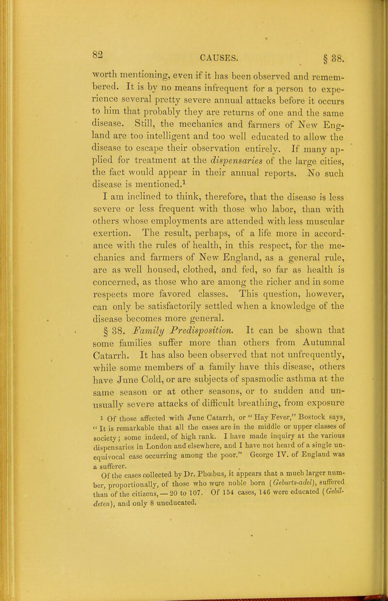 worth mentioning, even if it has been observed and remem- bered. It is by no means infrequent for a person to expe- rience several pretty severe annual attacks before it occurs to him that probably they are returns of one and the same disease. Still, the mechanics and farmers of New Eng- land are too intelligent and too well educated to allow the disease to escape their observation entirely. If many ap- plied for treatment at the dispensaries of the large cities, the fact would appear in their amiual reports. No such disease is mentioned.^ I am inclined to think, therefore, that the disease is less severe or less frequent with those who labor, than with others whose employments are attended with less muscular exertion. The result, perhaps, of a life more in accord- ance with the rules of health, in this respect, for the me- chanics and farmers of New England, as a general rule, are as well housed, clothed, and fed, so far as health is concerned, as those who are among the richer and in some respects more favored classes. This question, however, can only be satisfactorily settled when a knowledge of the disease becomes more general. § 38. Family Predisposition. It can be shown that some families suffer more than others from Autumnal Catarrh. It has also been observed that not unfrequently, ■while some members of a family have this disease, others have June Cold, or are subjects of spasmodic asthma at the same season or at other seasons, or to sudden and un- usually severe attacks of difficult breathing, from exposure 1 Of those afFected with June Catarrh, or  Hay Fever, Bostock says,  It is remarkable that all the cases are in the middle or upper classes of society; some indeed, of high rank. I have made inquiry at the various dispensaries in London and elsewhere, and I have not heard of a single un- equivocal case occurring among the poor. George IV. of England was a sufferer. Of the cases collected hy Dr. Phoebus, it appears that a much larger num- ber, proportionally, of those who were noble born (Geburts-adel), suffered than of the citizens, — 20 to 107. Of 154 cases, 146 were educated (Gebil- deten), and only 8 uneducated.