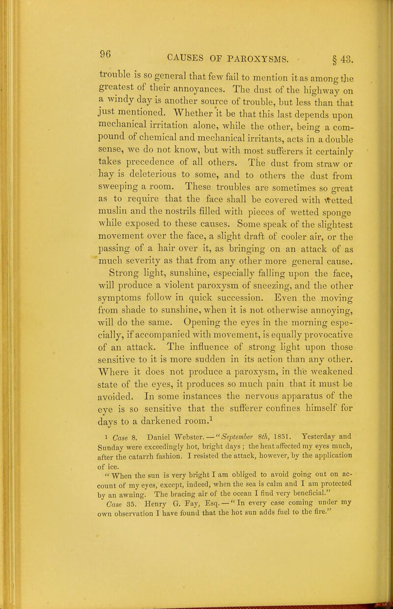 trouble is so general that few fail to mention it as among the greatest of their annoyances. The dust of the highway on a windy day is another source of trouble, but less than that just mentioned. Whether it be that this last depends upon mechanical irritation alone, while the other, being a com- pound of chemical and mechanical irritants, acts in a double sense, we do not know, but with most sufferers it certainly takes precedence of all others. The dust from straw or hay is deleterious to some, and to others the dust from sweeping a room. These troubles are sometimes so great as to require that the face shall be covered with \t'etted muslin and the nostrils filled with pieces of wetted sponge wliile exposed to these causes. Some speak of the slightest movement over the face, a slight draft of cooler air, or the passing of a hair over it, as bringing on an attack of as much severity as that from any other more general cause. Strong light, sunshine, especially falling upon the face, will produce a violent paroxysm of sneezing, and the other symptoms follow in quick succession. Even the moving from shade to sunshine, when it is not otherwise annoying, will do the same. Opening the eyes in the morning espe- cially, if accompanied with movement, is equally pi'ovocative of an attack. The influence of strong light upon those sensitive to it is more sudden in its action than any other. Where it does not produce a paroxysm, in the weakened state of the eyes, it produces so much pain that it must be avoided. In some instances the nervous apparatus of the eye is so sensitive that the sufferer confines himself for days to a darkened room.^ 1 Case 8. Daniel Webster. — September 8th, 1851. Yesterday and Sunday were exceedingly hot, bright days ; the heat affected my eyes much, after the catarrh fashion. I resisted the attack, however, by the application of ice.  When the sun is very bright I am obliged to avoid going out on ac- count of my eyes, except, indeed, when the sea is cnlm and I am protected by an awning. The bracing air of the ocean I find very beneficial. Case 35. Henry G. Fay, Esq. —In every case coming under my own obsei-vation I have found that the hot sun adds fuel to the fire.