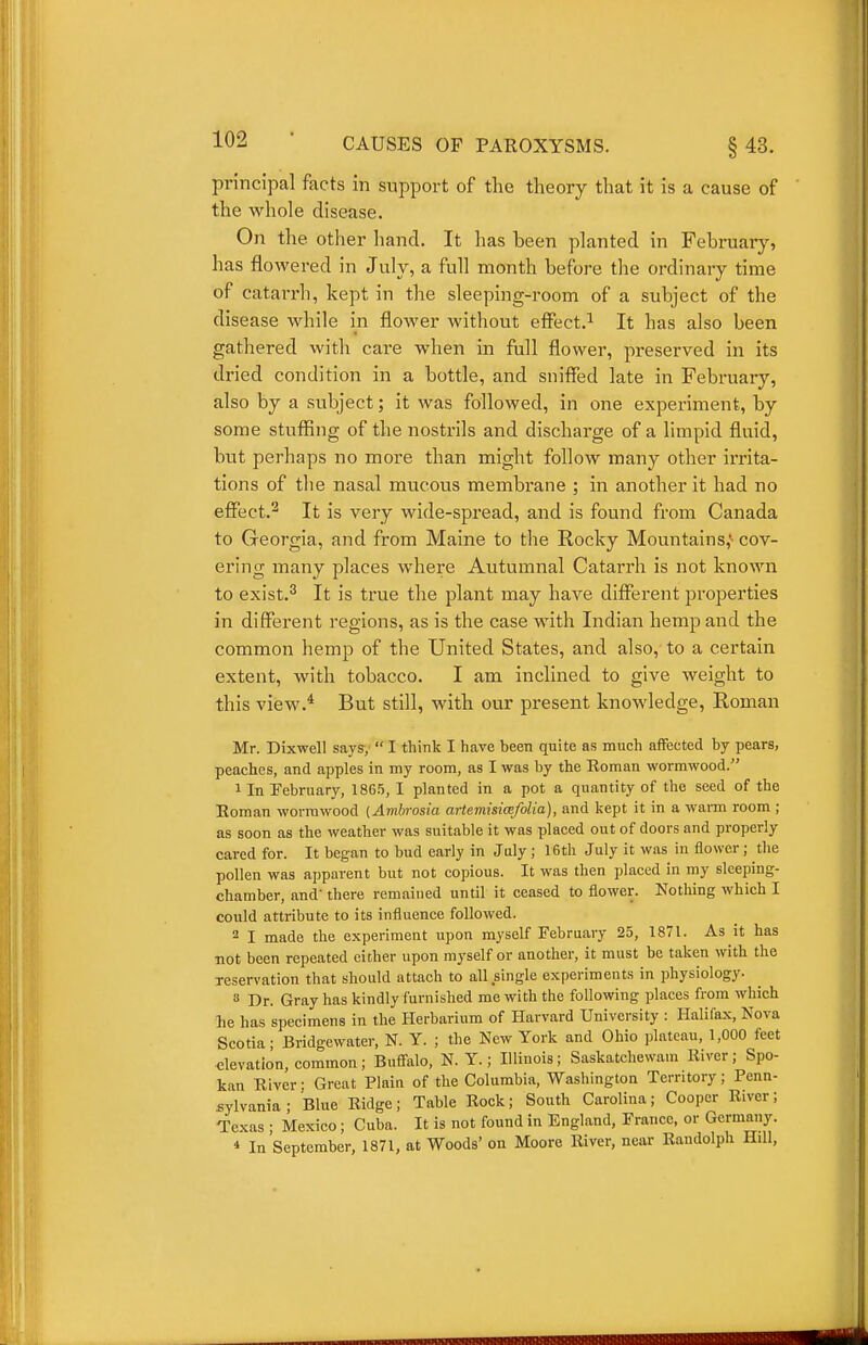 principal facts in support of the theory that it is a cause of the whole disease. On the other hand. It has been planted in February', has flowered in July, a full month before the ordinary time of catarrh, kept in the sleeping-room of a subject of the disease while in flower without effect.^ It has also been gathered with care when in full flower, preserved in its dried condition in a bottle, and snifled late in February, also by a subject; it was followed, in one experiment, by some stuffing of the nostrils and discharge of a limpid fluid, but perhaps no more than might follow many other irrita- tions of the nasal mucous membrane ; in another it had no effect.2 It is very wide-spread, and is found from Canada to Georgia, and from Maine to the Rocky Mountains,'- cov- ering many places where Autumnal Catarrh is not known to exist.'' It is true the plant may have different properties in different regions, as is the case with Indian hemp and the common hemp of the United States, and also, to a certain extent, with tobacco. I am inclined to give weight to this view.* But still, with our present knowledge, Eoman Mr. Dixwell says,  I think I have been quite as much affected by pears, peaches, and apples in my room, as I was by the Eoman wormwood. 1 In February, 1865, I planted in a pot a quantity of the seed of the Eoman wormwood (Ambrosia artemisimfolia), and kept it in a warm room ; as soon as the weather was suitable it was placed out of doors and properly cared for. It began to bud early in July ; 16th July it was in flower; the pollen was apparent but not copious. It was then placed in my sleeping- chamber, and' there remained until it ceased to flower. Nothing which I could attribute to its influence followed. 2 I made the experiment upon myself February 25, 1871. As it has ■not been repeated either upon raj-self or another, it must be taken with the reservation that should attach to all single experiments in physiology. » Dr. Gray has kindly furnished me with the following places from which he has specimens in the Herbarium of Harvard University : Halifax, Nova Scotia; Bridgewater, N. Y. ; the New York and Ohio plateau, 1,000 feet elevation, common; Buffalo, N. Y.; Illinois; Saskatchewam Eiver; Spo- kan Eiver: Great Plain of the Columbia, Washington Territory; Penn- sylvania ; Blue Eidge; Table Eock; South Carolina; Cooper Eiver; Texas ; Mexico; Cuba. It is not found in England, France, or Germany. * In September, 1871, at Woods' on Moore Eiver, near Eandolph Hill,