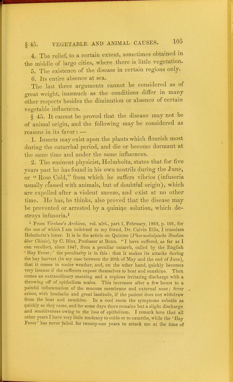 4. The relief, to a certain extent, sometimes obtained in the middle of large cities, where there is little vegetation. 6. The existence of the disease in certain regions only. 6. Its entire absence at sea. The last three arguments cannot be considered as of great weight, inasmuch as the conditions differ in many other respects besides the diminution or absence of certain vegetable influences. § 45. It cannot be proved that the disease may not be of animal origin, and the following may be considered as reasons in its favor : — 1. Insects may exist upon the plants whicli flourish most during the catarrhal period, and die or become dormant at the same time and under the same influences. 2. The eminent physicist, Helmholtz, states that for five years past he has found in his own nostrils during the June, or  Rose Cold, from which he suffers vibrios (infusoria usually cfassed with animals, but of doubtful origin), which are expelled after a violent sneeze, and exist at no other time. He has, he thinks, also proved that the disease may be prevented or arrested by a quinine solution, which de- stroys infusoria.^ 1 Prom Virehow's Archives, vol. xlvi., part 1, February, 1869, p. 101, for the use of which I am indebted to my friend, Dr. Calvin Ellis, I translate Helmholtz's letter. It is in the article on Quinine [Pharmaholgiscke Studien uber Chinin), by C. Binz, Professor at Bonn. I have suffered, as far as I can i-ecollect, since 1847, from a peculiar catarrh, called by the English 'Hay Fever;' the peculiarity is in this: that it makes its attacks during the hay harvest (in my case between the 20th of May and the end of June), that it ceases in cooler weather, and, on the other hand, quickly becomes very intense if the sufferers expose themselves to heat and sunshine. Then comes an extraordinary sneezing and a copious irritating discharge with a throwing off of epithelium scales. This increases after a few hours to a painful inflammation of the mucous membrane and external nose; fever arises, with headache and great lassitude, if the patient does not withdra-w from the heat and sunshine. In a cool room the symptoms subside as quickly as they came, and for some days there remains but a slight discharge and sensitiveness owing to the loss of epithelium. I remark here that all other years I have very little tendency to colds or to catarrhs, while the ' Hay Fever' has never failed for twenty-one years to attack me at the time of