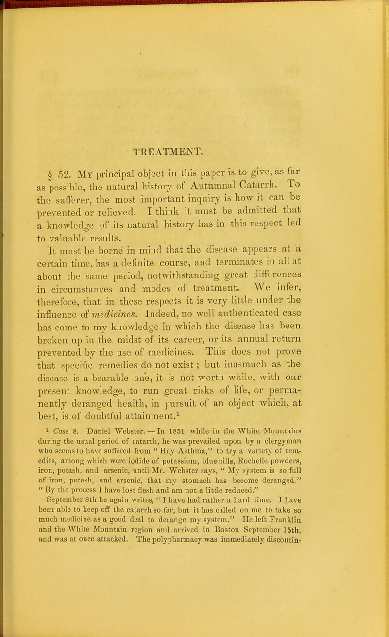 § 52. My principal object in this paper is to give, as far as possible, the natural history of Autumnal Catarrh. To the sufferer, the most important inquiry is how it can be prevented or relieved. I think it must be admitted that a knowledo-e of its natural history has in this respect led to valuable results. It must be borne in mind that the disease appears at a certain time, has a definite course, and terminates in all at about the same period, notwitlistanding great differences in circumstances and modes of treatment. We infer, therefore, that in these respects it is very little under the influence of medicines. Indeed, no well authenticated case has come to my knowledge in wliich the disease has been broken up in the midst of its career, or its annual return prevented by the use of medicines. Tliis does not prove that specific remedies do not exist; but inasmuch as the disease is a bearable one, it is not worth wliile, witli our present knowledge, to run great risks of life, or perma- nently deranged health, in pursuit of an object which, at best, is of doubtful attainment.^ 1 Case 8. Daniel Webster.—In 1851, while in the White Mountains during the usual period, of catarrh, he was prevailed upon by a clergyman who seems to have suffered from  Hay Asthma, to try a variety of rem- edies, among which were iodide of potassium, blue pills, Rochelle powders, iron, potash, and arsenic, until Mr. Webster says,  My system is so full of iron, potash, and arsenic, that my stomach has become deranged.  By the process I have lost flesh and am not a little reduced. September 8th he again writes,  I have had rather a hard time. I have been able to keep off the catarrh so far, but it has called on me to take so much medicine as a good deal to derange my system. He left Franklin and the White Mountain region and arrived in Boston September 15th, and was at once attacked. The polypharmacy was immediately discoutin-