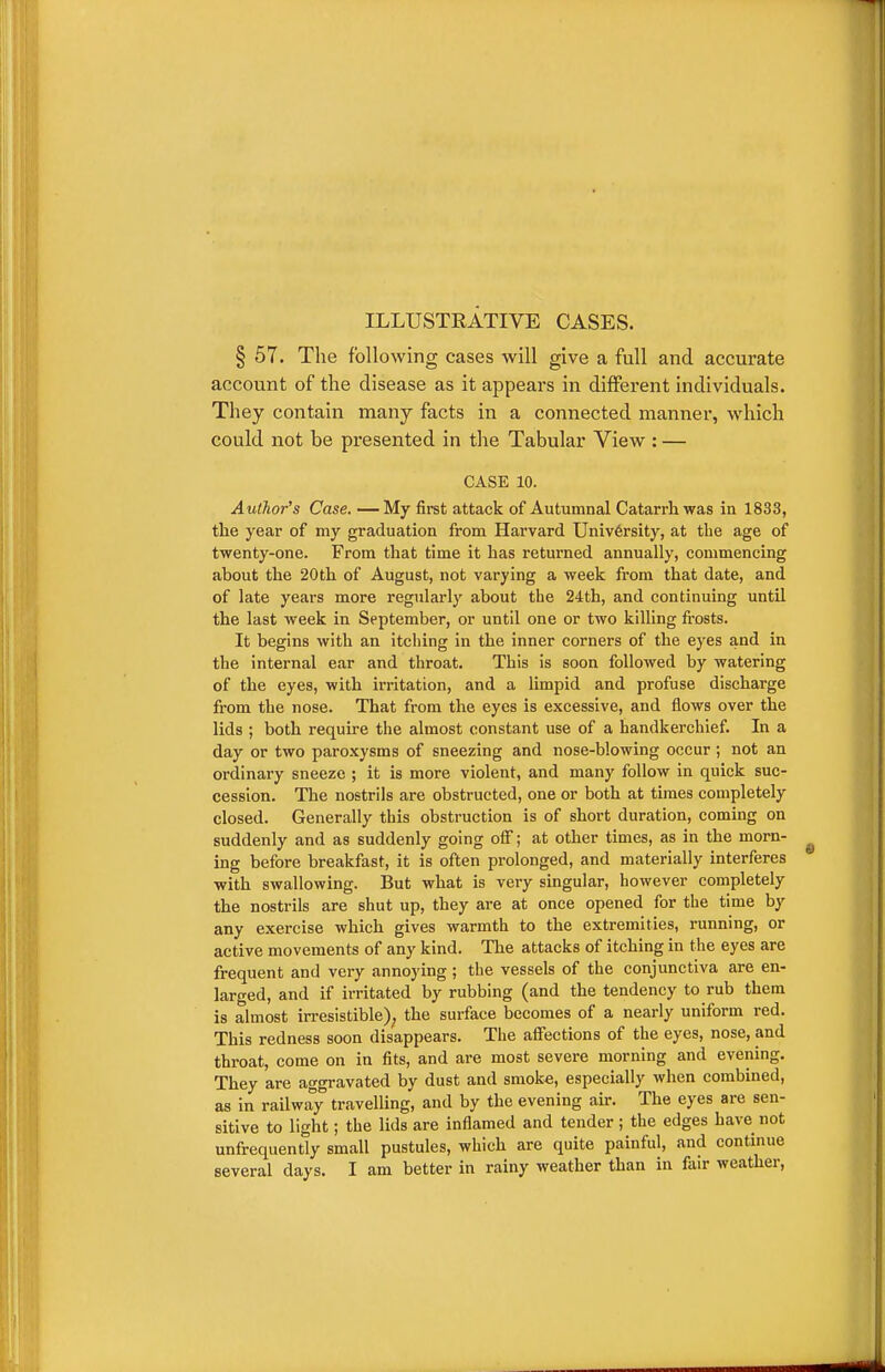 ILLUSTEATIVE CASES. § 57. The following cases will give a full and accurate account of the disease as it appears in different individuals. They contain many facts in a connected manner, which could not be presented in the Tabular View : — CASE 10. Author's Case. —My first attack of Autumnal Catarrliwas in 1833, the year of my graduation from Harvard Univ6rsity, at the age of twenty-one. From that time it has returned annually, commencing about the 20th of August, not varying a week from that date, and of late years more regularly about the 24th, and continuing until the last week in September, or until one or two killing frosts. It begins with an itching in the inner corners of the eyes and in the internal ear and throat. This is soon followed by watering of the eyes, with irritation, and a limpid and profuse discharge from the nose. That from the eyes is excessive, and flows over the lids ; both requu-e the almost constant use of a handkerchief. In a day or two paroxysms of sneezing and nose-blowing occur ; not an ordinary sneeze ; it is more violent, and many follow in quick suc- cession. The nostrils are obstructed, one or both at times completely closed. Generally this obstruction is of short duration, coming on suddenly and as suddenly going off; at other times, as in the morn- ing before breakfast, it is often prolonged, and materially interferes with swallowing. But what is very singular, however completely the nostrils are shut up, they are at once opened for the time by any exercise which gives warmth to the extremities, running, or active movements of any kind. The attacks of itching in the eyes are frequent and very annoying; the vessels of the conjunctiva are en- larged, and if irritated by rubbing (and the tendency to rub them is almost in-esistible); the surface becomes of a nearly uniform red. This redness soon disappears. The affections of the eyes, nose, and throat, come on in fits, and are most severe morning and evening. They are aggravated by dust and smok«, especially when combined, as in railway travelling, and by the evening am The eyes are sen- sitive to light; the lids are inflamed and tender ; the edges have not unfrequently small pustules, which are quite painful, and continue several days. I am better in rainy weather than in fair weather,