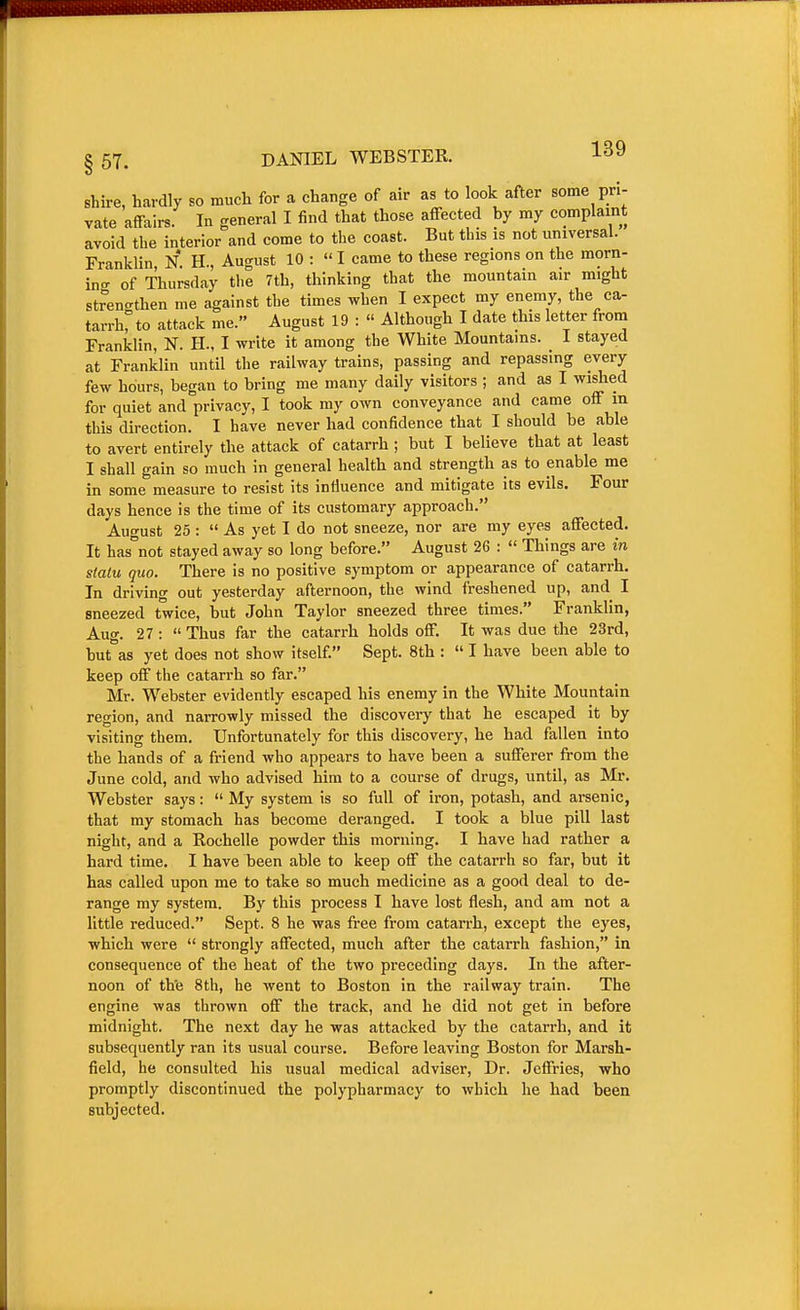 lUIBIIf WWHI §57. DANIEL WEBSTER. shire, hardly so much for a change of air as to look after some pri- vate affairs. In general I find that those affected by my complaint avoid the interior and come to the coast. But this is not universal. Franklin N H., August 10 : I came to these regions on the morn- ing of Thursday the 7th, thinking that the mountain air might strengthen me against the times when I expect my enemy, the ca- tarrh, to attack me. August 19 :  Although I date this letter from Franklin, N. H., I write it among the White Mountains. I stayed at Franklin until the railway trains, passing and repassing every few hours, began to bring me many daily visitors ; and as I wished for quiet and privacy, I took my own conveyance and came off m this direction. I have never had confidence that I should be able to avert entirely the attack of catarrh ; but I believe that at least I shall gain so much in general health and strength as to enable me in some measure to resist its influence and mitigate its evils. Four days hence is the time of its customary approach. August 25 :  As yet I do not sneeze, nor are my eyes affected. It has not stayed away so long before. August 26 :  Things are in statu quo. There is no positive symptom or appearance of catarrh. In driving out yesterday afternoon, the wind freshened up, and I sneezed twice, but John Taylor sneezed three times. Franklin, Aug. 27: Thus far the catarrh holds off. It was due the 23rd, but\s yet does not show itself. Sept. 8th :  I have been able to keep off the catarrh so far. Mr. Webster evidently escaped his enemy in the White Mountain region, and narrowly missed the discovery that he escaped it by visiting them. Unfortunately for this discovery, he had fallen into the hands of a friend who appears to have been a sufferer from the June cold, and who advised him to a course of drugs, until, as Mr. Webster says:  My system is so full of iron, potash, and arsenic, that my stomach has become deranged. I took a blue pill last night, and a Rochelle powder this morning. I have had rather a hard time. I have been able to keep off the catarrh so far, but it has called upon me to take so much medicine as a good deal to de- range my system. By this process I have lost flesh, and am not a little reduced. Sept. 8 he was free from catarrh, except the eyes, which were  strongly affected, much after the catarrh fashion, in consequence of the heat of the two preceding days. In the after- noon of the 8th, he went to Boston in the railway train. The engine was thrown off the track, and he did not get in before midnight. The next day he was attacked by the catarrh, and it subsequently ran its usual course. Before leaving Boston for Marsh- field, he consulted his usual medical adviser. Dr. Jeffries, who promptly discontinued the polypharmacy to which he had been subjected.