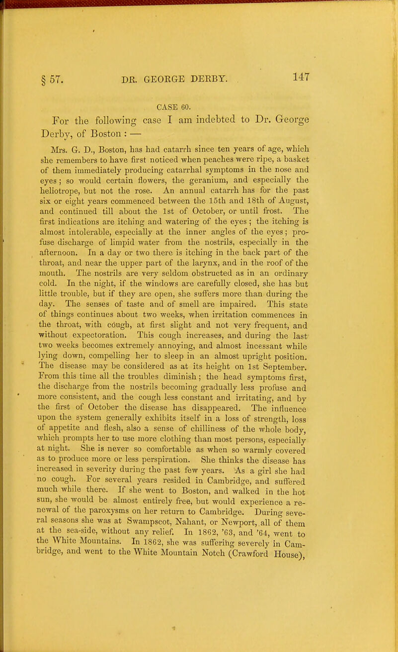 §57. DE. GEOKGE DERBY. CASE 60. For the following case I am indebted to Dr. George Derby, of Boston : — Mrs. G. D., Boston, has had catarrh since ten years of age, which she remembers to have first noticed when peaches were ripe, a basket of them immediately producing catarrhal symptoms in the nose and eyes; so would certain flowers, the geranium, and especially the heliotrope, but not the rose. An annual catarrh has for the past six or eight years commenced between the 15th and 18th of August, and continued till about the 1st of October, or until frost. The first indications are itching and watering of the eyes; the itching is almost intolerable, especially at the inner angles of the eyes; pro- fuse discharge of limpid water fi-om the nostrils, especially in the afternoon. In a day or two there is itching in the back part of the throat, and near the upper part of the larynx, and in the roof of the mouth. The nostrils are very seldom obstructed as in an ordinary cold. In the night, if the windows are carefully closed, she has but little trouble, but if they are open, she sufiers more than during the day. The senses of taste and of smell are impaired. This state of things continues about two weeks, when irritation commences in the throat, with cough, at first slight and not very frequent, and without expectoration. This cough increases, and during the last two weeks becomes extremely annoying, and almost incessant while lying down, compelling her to sleep in an almost upright position. The disease may be considered as at its height on 1st September. From this time all the troubles diminish; the head symptoms first, the discharge from the nostrils becoming gradually less profuse and more consistent, and the cough less constant and irritating, and by the first of October the disease has disappeared. The influence upon the system generally exhibits itself in a loss of strength, loss of appetite and flesh, also a sense of chilliness of the whole body, which prompts her to use more clothing than most persons, especially at night. She is never so comfortable as when so warmly covered as to produce more or less perspiration. She thinks the disease has increased in severity during the past few years. As a girl she had no cough. For several years resided in Cambridge, and suffered much while there. If she went to Boston, and walked in the hot sun, she would be almost entirely free, but would experience a re- newal of the paroxysms on her return to Cambridge. During seve- ral seasons she was at Swampscot, Nahant, or Newport, , all of them at the sea-side, without any relief. In 1862, '63, and '64, went to the White Mountains. In 1862, she was sufierihg severely in Cam- bridge, and went to the White Mountain Notch (Crawford House)