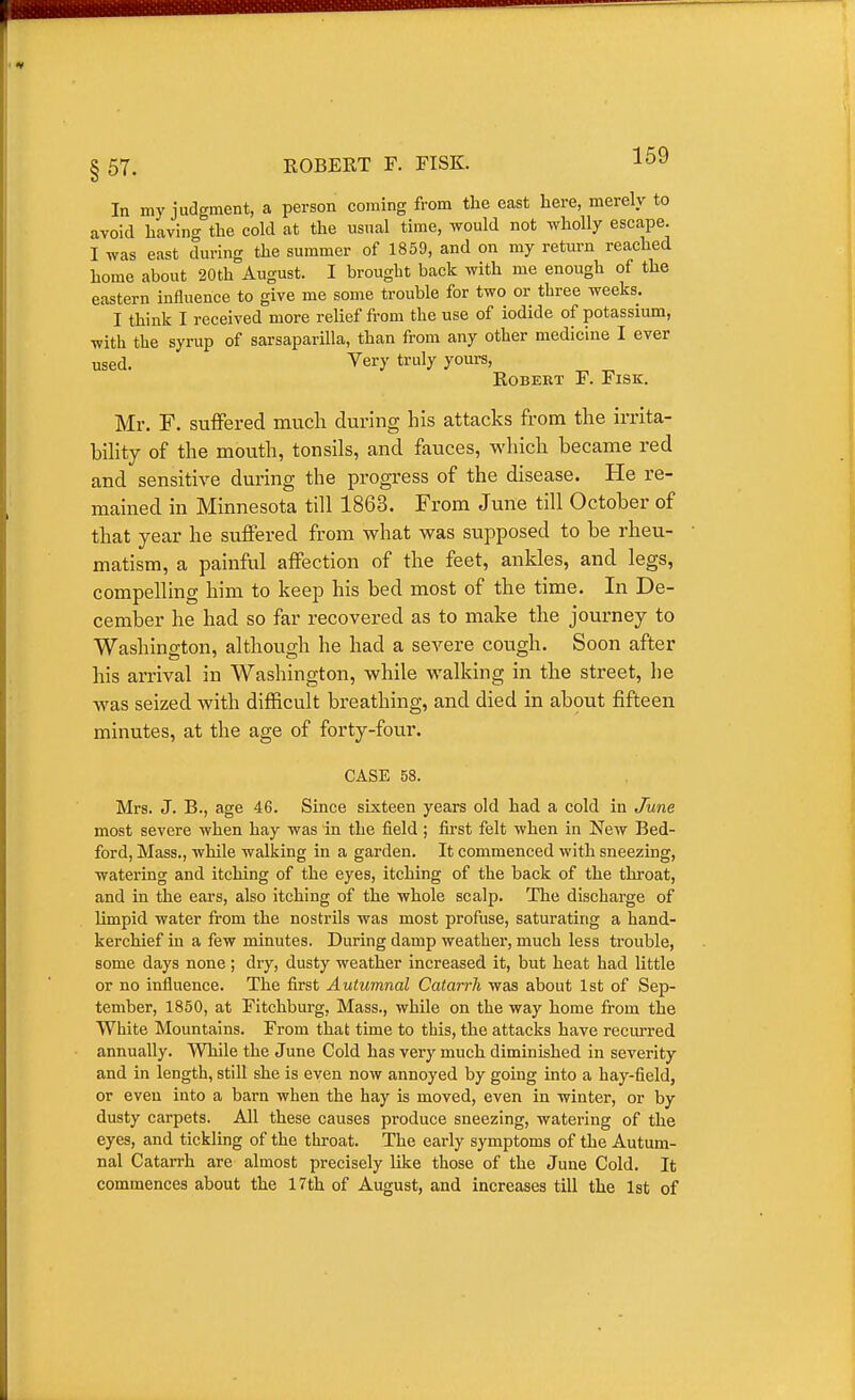 In my judgment, a person coming from the east here, merely to avoid having the cold at the usual time, would not wholly escape. I was east during the summer of 1859, and on my return reached home about 20th August. I brought back with me enough of the eastern influence to give me some trouble for two or three weeks. I think I received more relief from the use of iodide of potassium, with the syrup of sarsaparilla, than from any other medicine I ever used. Very truly yours, Robert F. Fisk. Mr. F. suflFered much during his attacks from the irrita- bihty of the mouth, tonsils, and fauces, which became red and sensitive during the progress of the disease. He re- mained in Minnesota till 1863. From June till October of that year he suffered from what was supposed to be rheu- matism, a painful affection of the feet, anldes, and legs, compelling him to keep his bed most of the time. In De- cemlDer he had so far recovered as to make the journey to Washington, although he had a severe cough. Soon after his arrival in Washington, while walking in the street, he was seized with difficult breathing, and died in about fifteen minutes, at the age of forty-four. CASE 58. Mrs. J. B., age 46. Since sixteen years old had a cold in June most severe when hay was in the field; first felt when in New Bed- ford, Mass., while walking in a garden. It commenced with sneezing, watering and itching of the eyes, itching of the back of the throat, and in the ears, also itching of the whole scalp. The discharge of limpid water from the nostrils was most profuse, saturating a hand- kerchief in a few minutes. During damp weathei', much less trouble, some days none ; dry, dusty weather increased it, but heat had little or no influence. The first Autumnal Catarrh was about 1st of Sep- tember, 1850, at Fitchburg, Mass., while on the way home from the White Mountains. From that time to this, the attacks have recurred annually. While the June Cold has very much diminished in severity and in length, still she is even now annoyed by going into a hay-field, or even into a barn when the hay is moved, even in winter, or by dusty carpets. All these causes produce sneezing, watering of the eyes, and tickling of the throat. The early symptoms of the Autum- nal Catarrh are almost precisely like those of the June Cold. It commences about the 17th of August, and increases till the 1st of