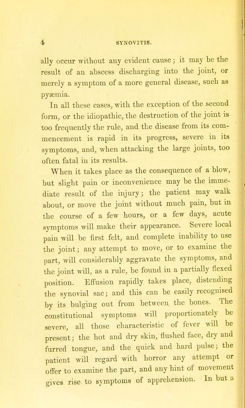 ally occur without any evident caiise; it may be the result of an ahscess discharging into the joint, or merely a symptom of a more general disease, such as pyaemia. In all these cases, with the exception of the second form, or the idiopathic, the destruction of the joint is too frequently the rule, and the disease from its com- mencement is rapid in its progress, severe in its symptoms, and, when attacking the large joints, too often fatal in its results. When it takes place as the consequence of a blow, but slight pain or inconvenience may be the imme- diate result of the injury; the patient may walk about, or move the joint without much pain, but in the course of a few hours, or a few days, acute symptoms will make their appearance. Severe local pain will be first felt, and complete inability to use the joint; any attempt to move, or to examine the part, win considerably aggravate the symptoms, and the joint will, as a rule, be found in a partially flexed position. Effusion rapidly takes place, distending the synovial sac; and this can be easily recognised by its bulging out from between the bones. The constitutional symptoms will proportionately be severe, all those characteristic of fever will be present; the hot and dry skin, flushed face, dry and furred tongue, and the quick and hard pulse; the patient will regard with horror any attempt or offer to examine the part, and any hint of movement gives rise to symptoms of apprehension. In but u