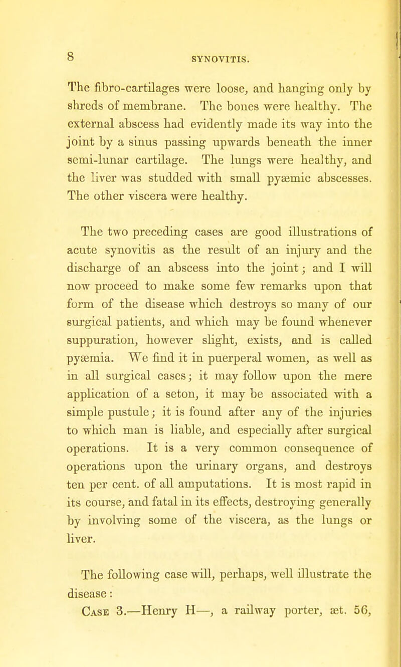 The fibro-cartilages were loose, and hanging only by shreds of membrane. The bones were healthy. The external abscess had evidently made its way into the joint by a sinus passing upwards beneath the inner semi-lunar cartilage. The lungs were healthy, and the liver was studded with small pysemic abscesses. The other viscera were healthy. The two preceding cases are good illustrations of acute synovitis as the result of an injury and the discharge of an abscess into the joint; and I will now proceed to make some few remarks upon that form of the disease which destroys so many of our surgical patients, and which may be found whenever suppuration, however slight, exists, and is called pytemia. We find it in puerperal women, as well as in all surgical cases; it may follow upon the mere application of a seton, it may be associated with a simple pustule; it is found after any of the injuries to which man is liable, and especially after surgical operations. It is a very common consequence of operations upon the ui'inary organs, and destroys ten per cent, of all amputations. It is most rapid in its course, and fatal in its effects, destroying generally by involving some of the viscera, as the lungs or liver. The following case will, perhaps, well illustrate the disease: Case 3.—Henry H—, a railway porter, set. 56,