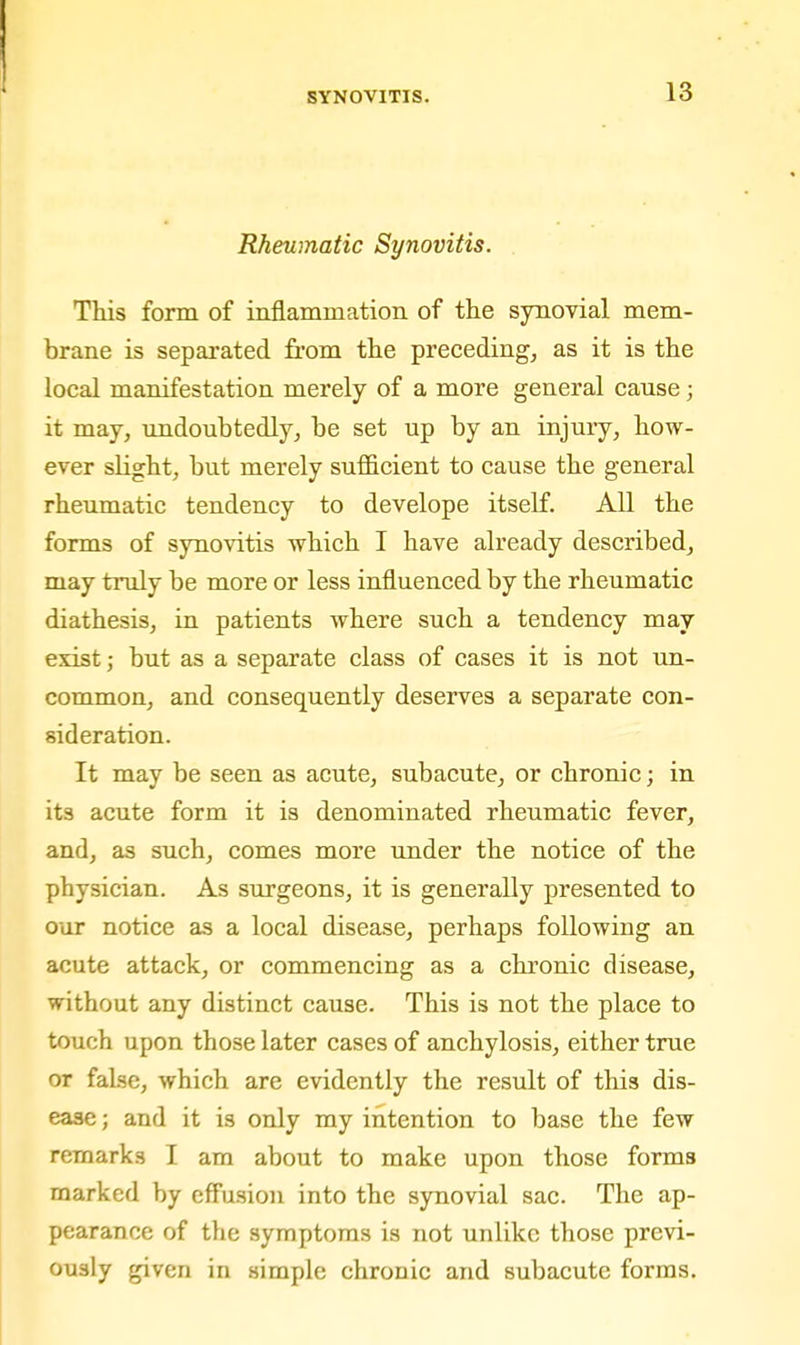 Rheumatic Synovitis. This form of inflammation of the synovial mem- brane is separated from the preceding, as it is the local manifestation merely of a more general cause; it may, undoubtedly, be set up by an injury, how- ever sHght, but merely sufficient to cause the general rheumatic tendency to develope itself. All the forms of synovitis which I have already described, may truly be more or less influenced by the rheumatic diathesis, in patients where such a tendency may exist; but as a separate class of cases it is not un- common, and consequently deserves a separate con- sideration. It may be seen as acute, subacute, or chronic; in its acute form it is denominated rheumatic fever, and, as such, comes more under the notice of the physician. As surgeons, it is generally presented to our notice as a local disease, perhaps following an acute attack, or commencing as a chronic disease, without any distinct cause. This is not the place to touch upon those later cases of anchylosis, either true or false, which are evidently the result of this dis- ease ; and it is only my intention to base the few remarks I am about to make upon those forms marked by cff'usion into the synovial sac. The ap- pearance of the symptoms is not unlike those previ- ously given in simple chronic and subacute forms.