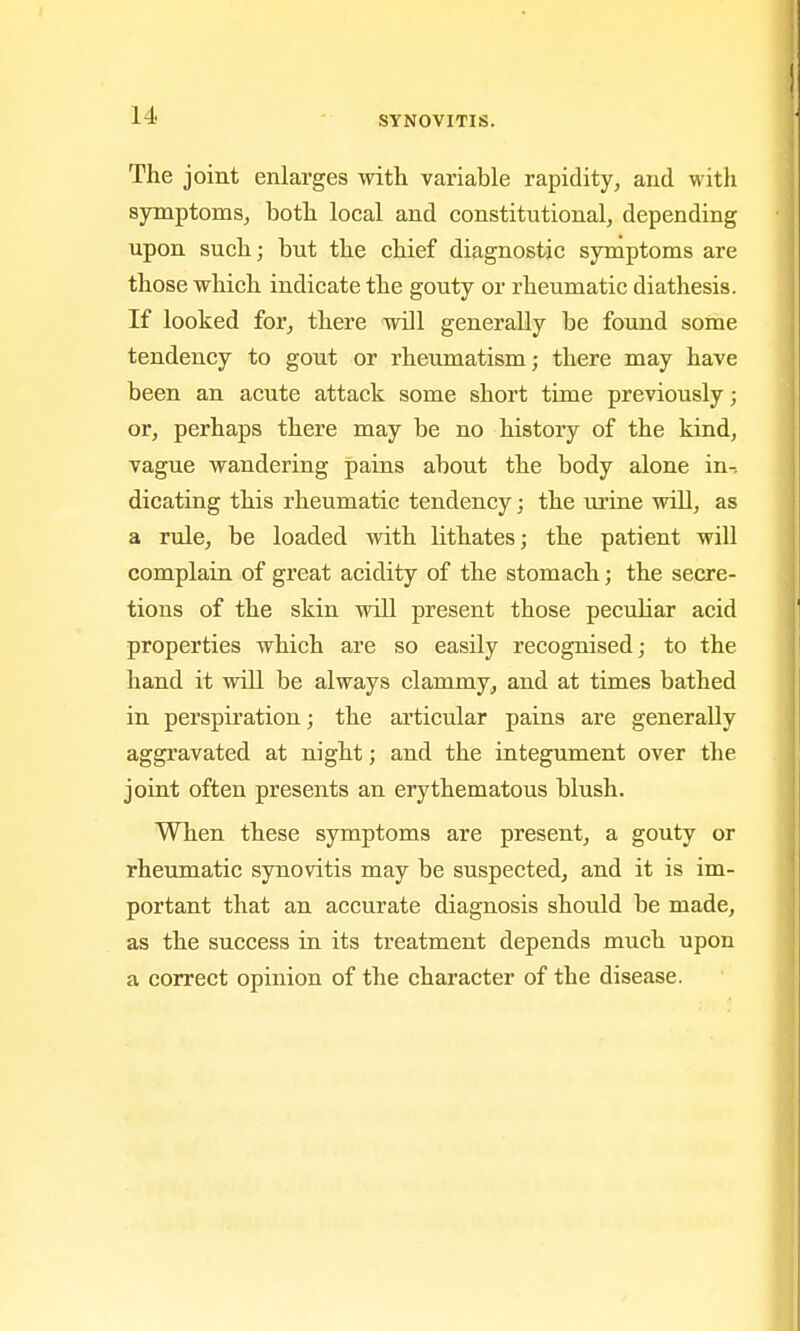 The joint enlarges witli variable rapidity, and with symptoms, both local and constitutional, depending upon such; but the chief diagnostic symptoms are those which indicate the gouty or rheumatic diathesis. If looked for, there will generally be found some tendency to gout or rheumatism; there may have been an acute attack some short time previously; or, perhaps there may be no history of the kind, vague wandering pains about the body alone in- dicating this rheumatic tendency; the urine will, as a rule, be loaded with Hthates; the patient will complain of great acidity of the stomach; the secre- tions of the skin will present those peculiar acid properties which are so easily recognised; to the hand it will be always clammy, and at times bathed in perspiration; the articular pains are generally aggravated at night; and the integument over the joint often presents an erythematous blush. When these symptoms are present, a gouty or rheumatic synovitis may be suspected, and it is im- portant that an accurate diagnosis should be made, as the success in its treatment depends much upon a correct opinion of the character of the disease.