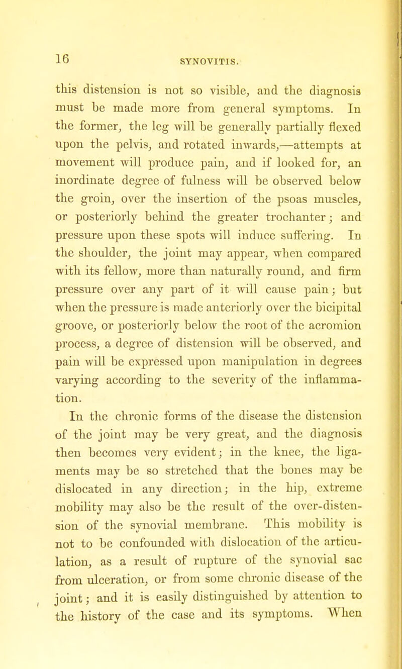this distension is not so visible, and the diagnosis must be made more from general symptoms. In the former, the leg will be generally partially flexed upon the pelvis, and rotated inwards,—attempts at movement will produce pain, and if looked for, an inordinate degree of fulness will be observed below the groin, over the insertion of the psoas muscles, or posteriorly behind the greater trochanter; and pressure upon these spots will induce suffering. In the shoulder, the joint may appear, when compared with its fellow, more than naturally round, and firm pressure over any part of it will cause pain; but when the pressui'e is made anteriorly over the bicipital groove, or posteriorly below the root of the acromion process, a degree of distension will be observed, and pain will be expressed upon manipulation in degrees varying according to the severity of the inflamma- tion. In the chronic forms of the disease the distension of the joint may be very great, and the diagnosis then becomes very evident; in the knee, the liga- ments may be so stretched that the bones may be dislocated in any direction; in the hip, extreme mobility may also be the result of the over-disten- sion of the synovial membrane. This mobility is not to be confounded with dislocation of the articu- lation, as a result of rupture of the synovial sac from ulceration, or from some chronic disease of the joint; and it is easily distinguished by attention to the history of the case and its symptoms. When