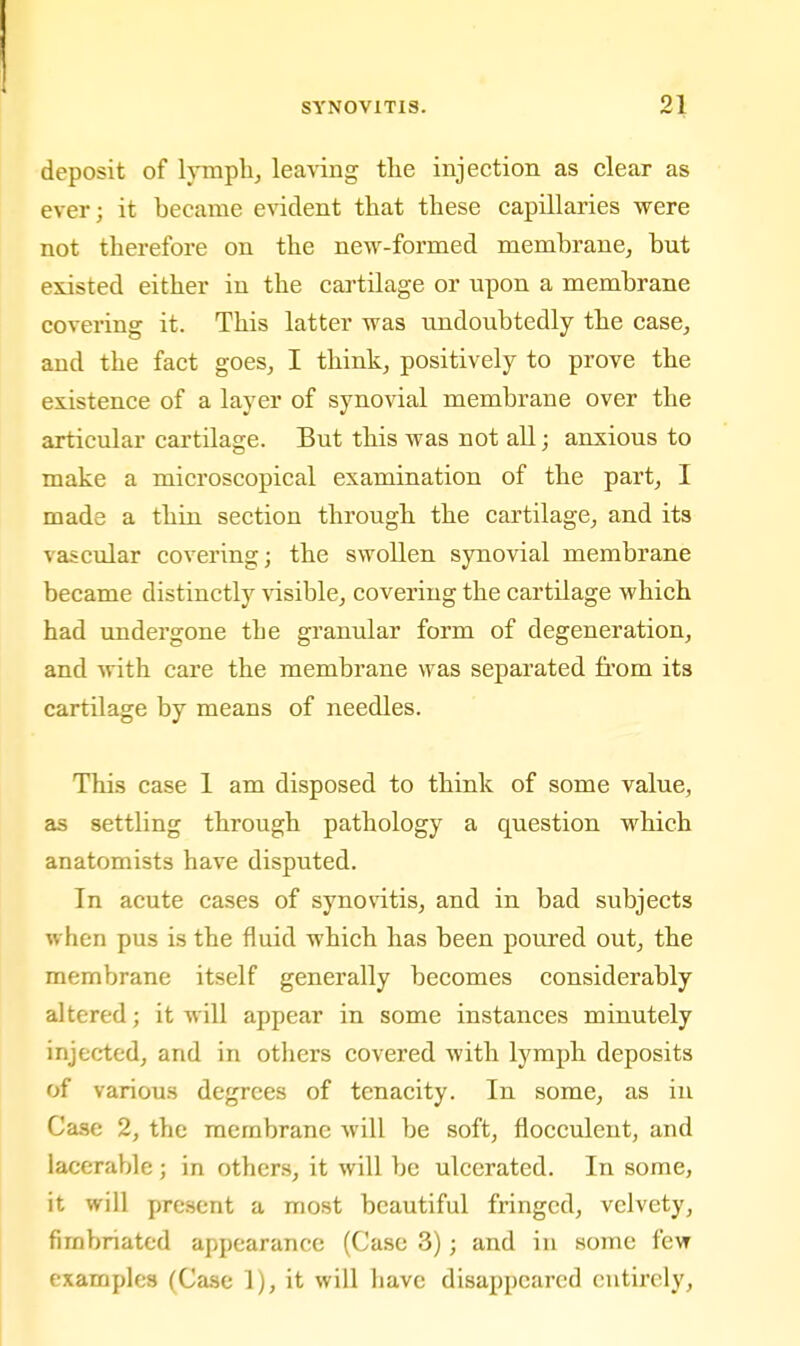 deposit of lymph, leaving the injection as clear as ever; it became evident that these capillaries were not therefore on the new-formed membrane, but existed either in the cartilage or upon a membrane covering it. This latter was undoubtedly the case, and the fact goes, I think, positively to prove the existence of a layer of synovial membrane over the articular cartilage. But this was not all; anxious to make a microscopical examination of the part, I made a thin section through the cartilage, and its vascular covering; the swollen synovial membrane became distinctly visible, covering the cartilage which had undergone the granular form of degeneration, and 'svith care the membrane was separated from its cartilage by means of needles. This case 1 am disposed to think of some value, as settling through pathology a question which anatomists have disputed. In acute cases of syno\4tis, and in bad subjects when pus is the fluid which has been poured out, the membrane itself generally becomes considerably altered; it will appear in some instances minutely injected, and in others covered with lymph deposits of various degrees of tenacity. In some, as in Case 2, the membrane will be soft, flocculent, and lacerable ; in others, it will be ulcerated. In some, it will present a most beautiful fringed, velvety, fimbriated appearance (Case 3); and in some few examples (Case 1), it will have disappeared entirely,