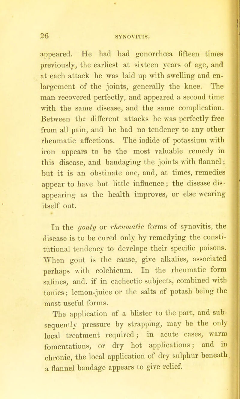 appeared. He had had gonorrhoea fifteen times previously, the earliest at sixteen years of age, and at each attack he was laid up with swelling and en- largement of the joints, generally the knee. The man recovered perfectly, and appeared a second time with the same disease, and the same complication. Between the different attacks he was perfectly free fi'om all pain, and he had no tendency to any other rheumatic affections. The iodide of potassium with iron appeal's to be the most valuable remedy in this disease, and bandaging the joints with flannel; but it is an obstinate one, and, at times, remedies appear to have but little influence; the disease dis- appearing as the health improves, or else wearing itself out. In the gouty or rheumatic forms of synovitis, the disease is to be cured only by remedying the consti- tutional tendency to develope their specific poisons. When gout is the cause, give alkalies, associated perhaps with colchicum. In the rheumatic form salines, and. if in cachectic subjects, combined with tonics; lemon-juice or the salts of potash being the most useful forms. The application of a blister to the part, and sub- sequently pressure by strapping, may be the only local treatment required; in acute cases, warm fomentations, or diy hot applications; and in chronic, the local application of dry sulphur beneath, a flannel bandage appears to give relief.