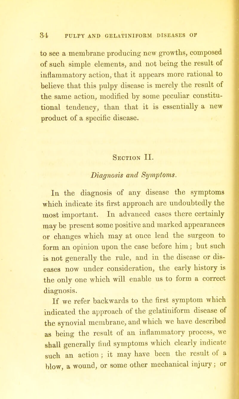 to see a membrane producing new gi'owths, composed of such simple elements, and not being the result of inflammatory action, that it appears more rational to believe that this pulpy disease is merely the result of the same action, modified by some peculiar constitu- tional tendency, than that it is essentially a new product of a specific disease. Section II. Diagnosis and Symptoms. In the diagnosis of any disease the symptoms which indicate its fii'st approach are undoubtedly the most important. In advanced cases there certainly may be present some positive and marked appearances or changes which may at once lead the surgeon to form an opinion upon the case before him; but such is not generally the rule, and in the disease or dis- eases now under consideration, the early history is the only one which will enable us to form a correct diagnosis. If we refer backwards to the first symptom which indicated the a])proach of the gelatiniform disease of the synovial membrane, and which we have described as being the result of an inflammatory process, we shall generally find symptoms which clearly indicate such an action ; it may have been the result of a blow, a wound, or some other mechanical injuiy; or