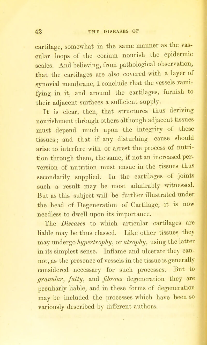 cartilage, somewhat in the same maimer as the vas- cular loops of the corium nourish the epidermic scales. And believing, from pathological observation, that the cartilages are also covered with a layer of synovial membrane, I conclude that the vessels rami- fying in it, and around the cartilages, famish to their adjacent surfaces a sufficient supply. It is clear, then, that structiu-es thus deriving nourishment through others although adjacent tissues must depend much upon the integrity of these tissues; and that if any disturbing cause should arise to interfere with or arrest the process of nutri- tion through them, the same, if not an increased per- version of nutrition must ensue in the tissues thus secondarily supplied. In the cartilages of joints such a result may be most admirably witnessed. But as this subject will be further illustrated under the head of Degeneration of Cartilage, it is now needless to dwell upon its importance. The Diseases to which articular cartilages are liable may be thus classed. Like other tissues they may undergo hyjiertrophy, or atrophy, using the latter in its simplest sense. Inflame and ulcerate they can- not, as the presence of vessels in the tissue is generally considered necessary for such processes. But to granular, fatty, and fibrous degeneration they are peculiarly liable, and in these forms of degeneration may be included the processes which have been so variously described by different authors.