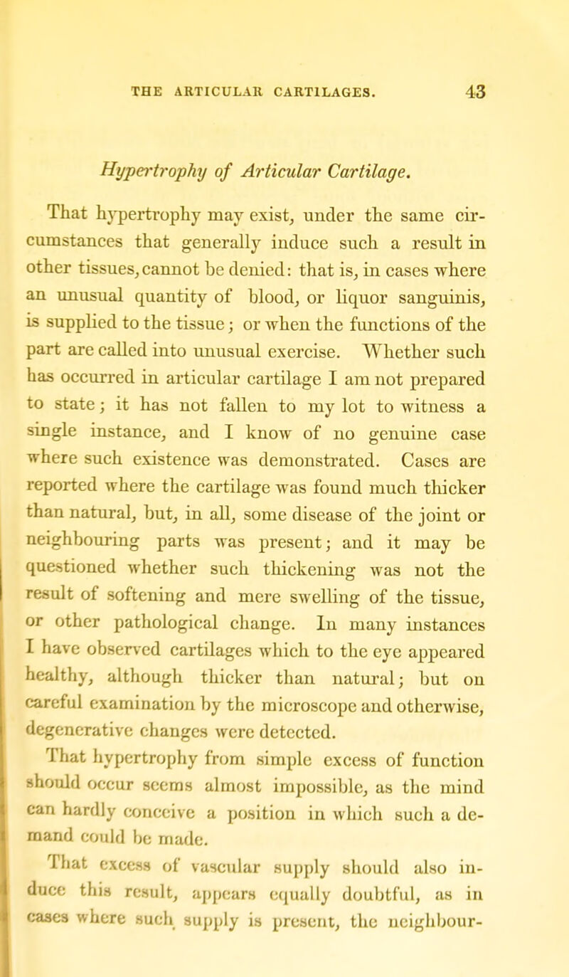 Hypertrophy of Articular Cartilage. That hj-perti-ophy may exist, under tlie same cir- cumstances that generally induce such a result in other tissues, cannot be denied: that is, in cases where an unusual quantity of blood, or liquor sanguinis, is supplied to the tissue; or when the functions of the part are called into unusual exercise. Whether such has occurred in articular cartilage I am not prepared to state; it has not fallen to my lot to witness a single instance, and I know of no genuine case where such existence was demonstrated. Cases are reported where the cartilage was found much thicker than natural, but, in all, some disease of the joint or neighbouring parts was present; and it may be questioned whether such thickening was not the result of softening and mere swelling of the tissue, or other pathological change. In many instances I have obser\ed cartilages which to the eye appeared healthy, although thicker than natural; but on careful examination by the microscope and otherwise, degenerative changes were detected. That hypertrophy from simple excess of function should occur seems almost impossible, as the mind can hardly conceive a position in which such a de- mand could be made. That excess of vascular supply should also in- duce this result, appears equally doubtful, as in cases where such supply is present, the neighbour-