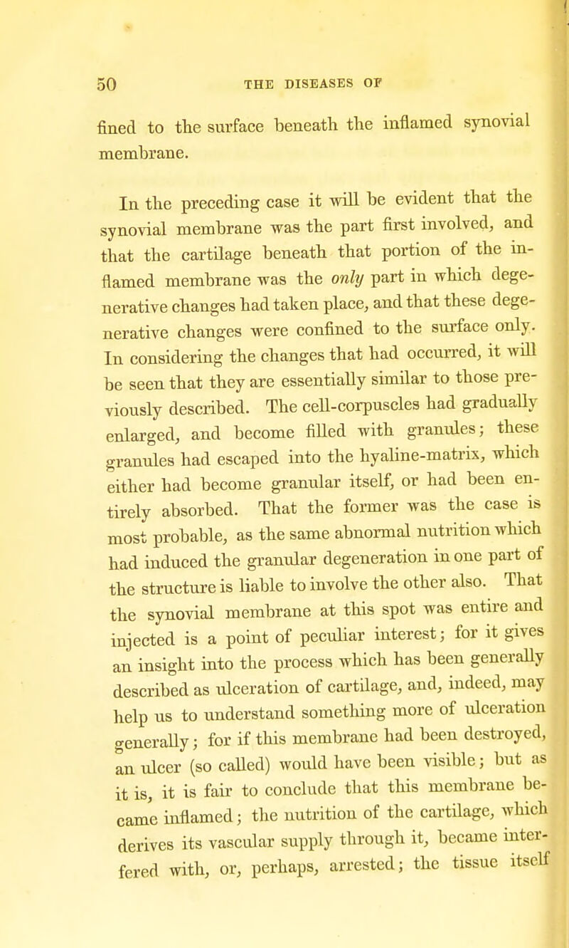 fined to tlie surface beneath the inflamed synovial membrane. In the preceding case it will be evident that the synovial membrane was the part first involved, and that the cartilage beneath that portion of the in- flamed membrane was the onhj part in which dege- nerative changes had taken place, and that these dege- nerative changes were confined to the surface only. In considering the changes that had occurred, it wiU be seen that they are essentially similar to those pre- viously described. The ceU-corpuscles had graduaUy enlarged, and become fiUed with granules; these granules had escaped into the hyaline-matrix, which either had become granular itself, or had been en- tirely absorbed. That the former was the case is most probable, as the same abnormal nutrition which had induced the gi^anular degeneration in one part of the structure is liable to involve the other also. That the synovial membrane at this spot was entire and injected is a point of peculiar interest; for it gives an insight into the process which has been generaUy described as ulceration of cartilage, and, indeed, may help us to understand sometHng more of ulceration generaUy; for if this membrane had been destroyed, an ulcer (so caUed) wotUd have been visible; but as it is, it is fair to conclude that this membrane be- came inflamed; the nutrition of the cartilage, which derives its vascular supply through it, became inter- fered with, or, perhaps, arrested; the tissue itself I