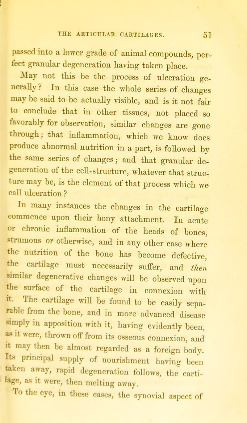 passed into a lower gi-ade of animal compounds, per- feet ^annlar degeneration having taken place. Mav not this be the process of ulceration ge- nerally ? In this case the whole series of changes may be said to be actually visible, and is it not fair to conclude that in other tissues, not placed so favorably for observation, similar changes are gone through; that inflammation, which we know does produce abnormal nutrition in a part, is followed by the same series of changes; and that granular de- generation of the cell-structure, whatever that struc- ture may be, is the element of that process which we call ulceration ? In many instances the changes in the cartilage commence upon their bony attachment. In acute or chronic inflammation of the heads of bones, strumous or otherwise, and in any other case where the nutrition of the bone has become defective, the cartilage must necessarily suffer, and then similar degenerative changes will be observed upon the surface of the cartilage in connexion with it. The cartilage will be found to be easily sepa- rable from the bone, and in more advanced disease simply in apposition with it, having evidently been, a.s it were, thrown off'from its osseous connexion, and It may then be almost regarded as a foreign body. Its principal supply of nourishment having been taken away, rapid degeneration follows, the carti- lage, as it were, then melting away. To the eye, in these cases, the synovial aspect of