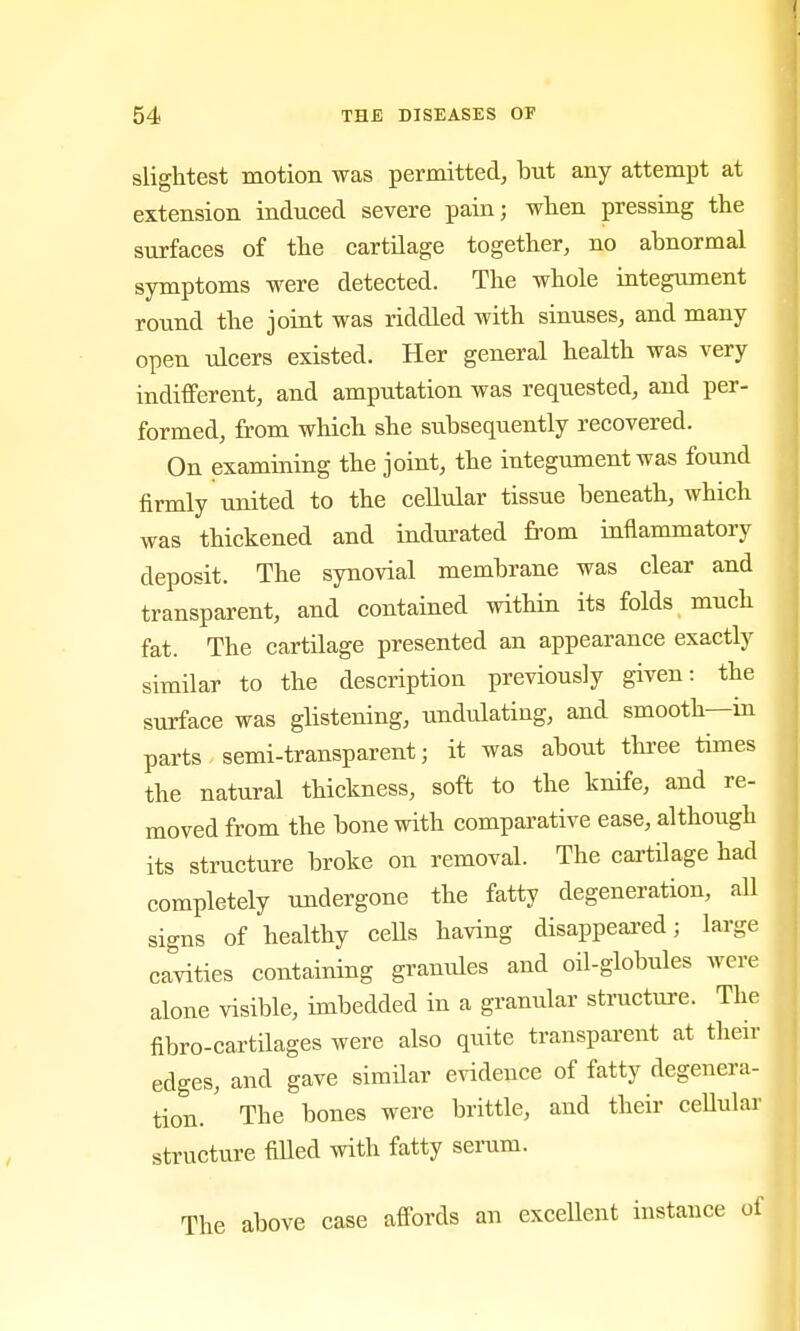 slightest motion was permitted, but any attempt at extension induced severe pain; wlien pressing the surfaces of the cartilage together, no abnormal symptoms were detected. The whole integument round the joint was riddled with sinuses, and many open ulcers existed. Her general health was very indifferent, and amputation was requested, and per- formed, from which she subsequently recovered. On examining the joint, the integument was found firmly united to the cellular tissue beneath, which was thickened and indurated from inflammatory deposit. The synovial membrane was clear and transparent, and contained within its folds much fat. The cartilage presented an appearance exactly similar to the description previously given: the surface was glistening, undulating, and smooth—in parts semi-transparent; it was about thi-ee times the natural thickness, soft to the knife, and re- moved from the bone with comparative ease, although its structure broke on removal. The cartilage had completely undergone the fatty degeneration, all signs of healthy ceUs having disappeared; large cavities containing granules and oil-globules were alone visible, imbedded in a granular structure. The fibro-cartilages were also quite transparent at their edges, and gave similar evidence of fatty degenera- tion. ' The bones were brittle, and their cellular structure fiUed with fatty serum. The above case affords an excellent instance of