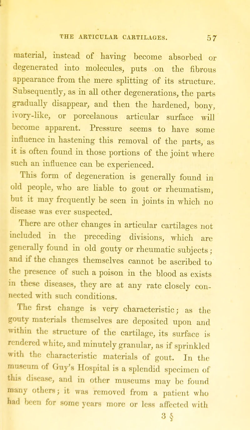 material, instead of having become absorbed or degenerated into molecules, puts on the fibrous appearance from the mere splitting of its structure. Subsequently, as in all other degenerations, the parts gradually disappear, and then the hardened, bony, ivory-like, or porcelanous articular surface will become apparent. Pressure seems to have some influence in hastening this removal of the parts, as it is often found in those portions of the joint where such an influence can be experienced. This form of degeneration is generally found in old people, who are liable to gout or rheumatism, but it may frequently be seen in joints in wliich no disease was ever suspected. There are other changes in articular cartilages not mcluded in the preceding divisions, which are generally found in old gouty or rheumatic subjects; and if the changes themselves cannot be ascribed to the presence of such a poison in the blood as exists in these diseases, they are at any rate closely con- nected with such conditions. The first change is very characteristic; as the gouty materials themselves are deposited upon and within the structure of the cartilage, its sui-face is rendered white, and minutely granular, as if sprinkled with the characteristic materials of gout. In the museum of Guy's Hospital is a splendid specimen of this disease, and in other museums may bo found many others; it was removed from a patient who had been for some years more or less aff'ectcd with