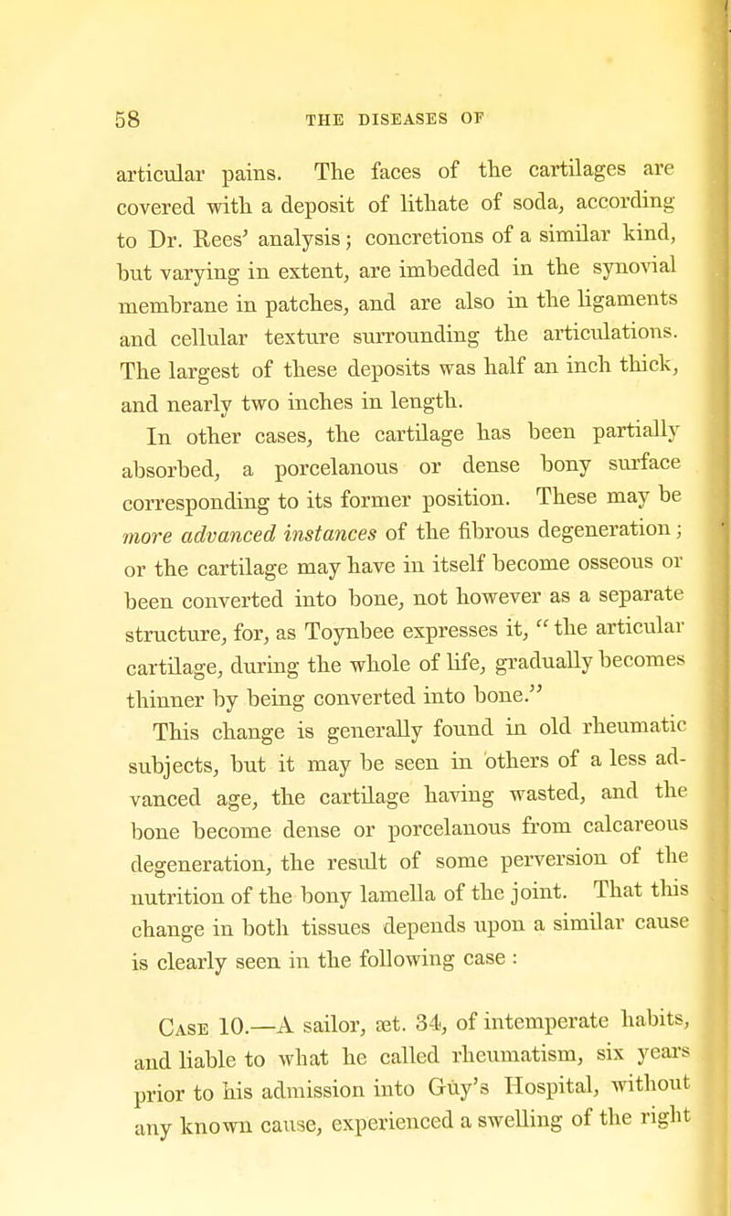 articular pains. The faces of the cartilages are covered with a deposit of lithate of soda, according to Dr. Rees' analysis; concretions of a similar kind, but varying in extent, are imbedded in the synovial membrane in patches, and are also in the ligaments and cellular texture surrounding the articidations. The largest of these deposits was half an inch thick, and nearly two inches in length. In other cases, the cartilage has been partially absorbed, a porcelanous or dense bony surface corresponding to its former position. These may be more advanced instances of the fibrous degeneration; or the cartilage may have in itself become osseous or been converted into bone, not however as a separate structure, for, as Toynbee expresses it,  the articular cartilage, during the whole of life, gradually becomes thinner by being converted into bone. This change is generally found in old rheumatic subjects, but it may be seen in others of a less ad- vanced age, the cartilage having wasted, and the bone become dense or porcelanous from calcareous degeneration, the result of some perversion of the nutrition of the bony lamella of the joint. That this change in both tissues depends upon a similar cause is clearly seen in the following case : Case 10.—A sailor, ajt. 34, of intemperate habits, and liable to what he called rheumatism, six years prior to his admission into Guy's Hospital, without any known cause, experienced a swelling of the right